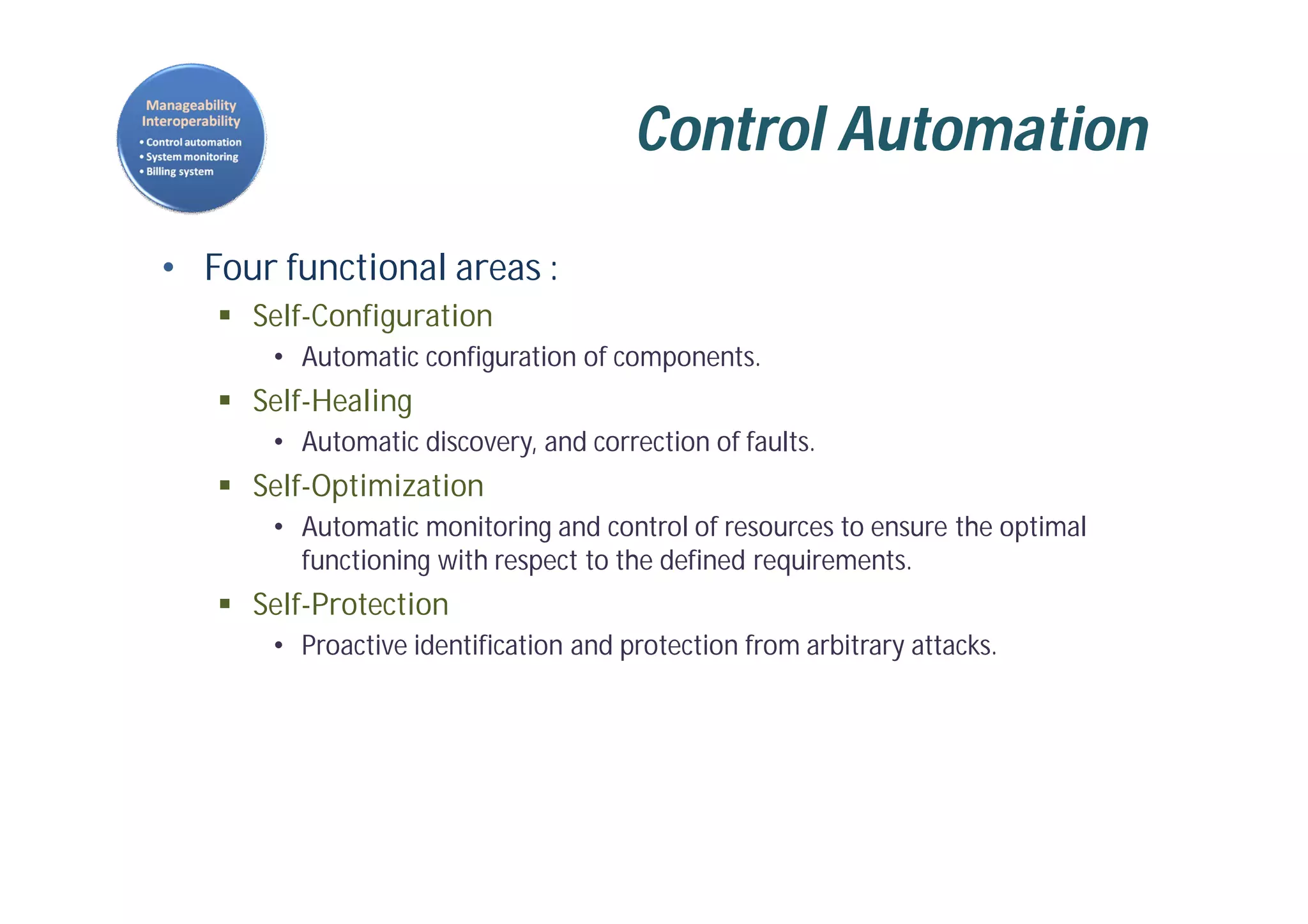 Control Automation
• Four functional areas :
 Self-Configuration
• Automatic configuration of components.
 Self-Healing
• Automatic discovery, and correction of faults.
 Self-Optimization
• Automatic monitoring and control of resources to ensure the optimal
functioning with respect to the defined requirements.
 Self-Protection
• Proactive identification and protection from arbitrary attacks.
 
