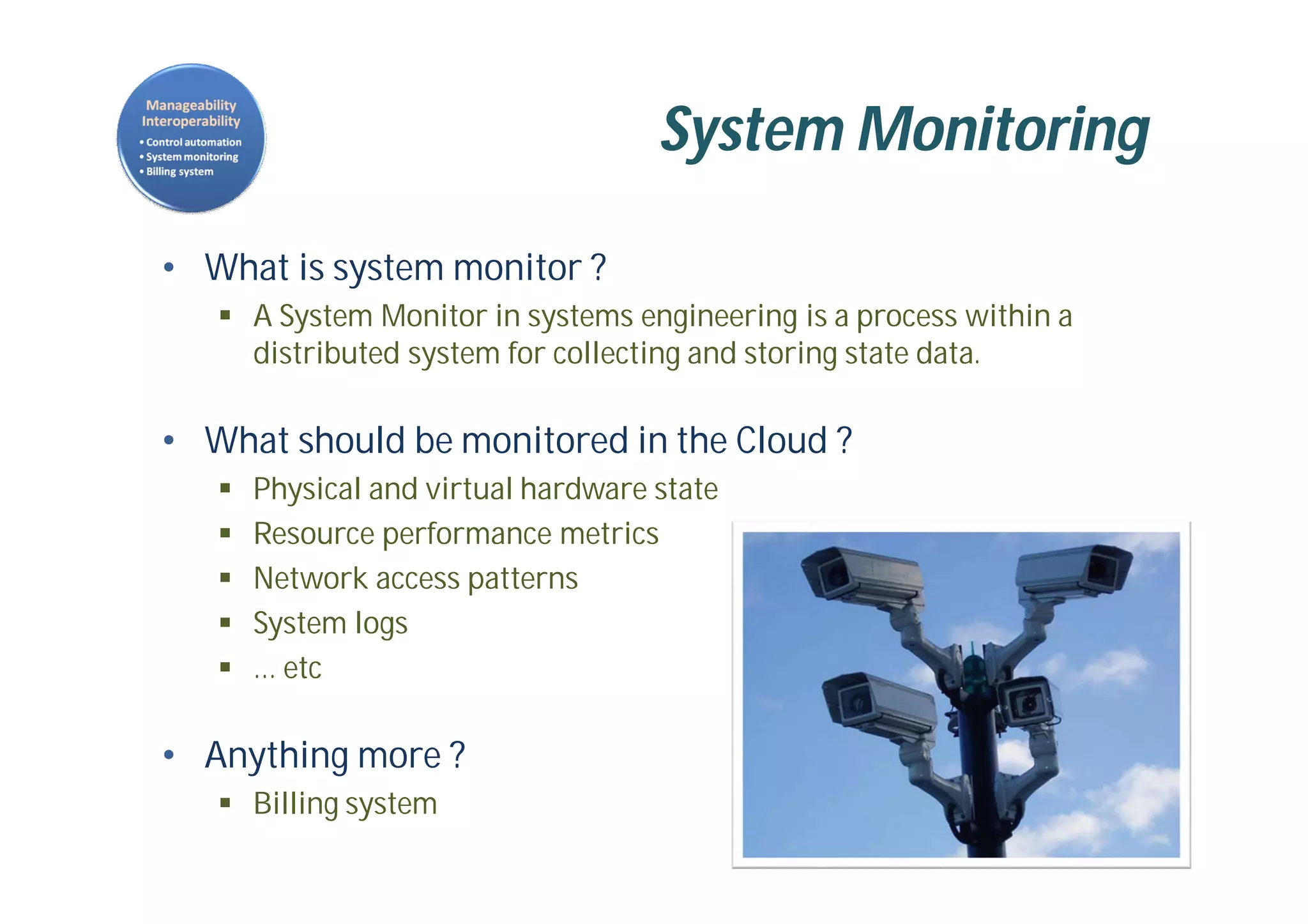 System Monitoring
• What is system monitor ?
 A System Monitor in systems engineering is a process within a
distributed system for collecting and storing state data.
• What should be monitored in the Cloud ?
 Physical and virtual hardware state
 Resource performance metrics
 Network access patterns
 System logs
 … etc
• Anything more ?
 Billing system
 