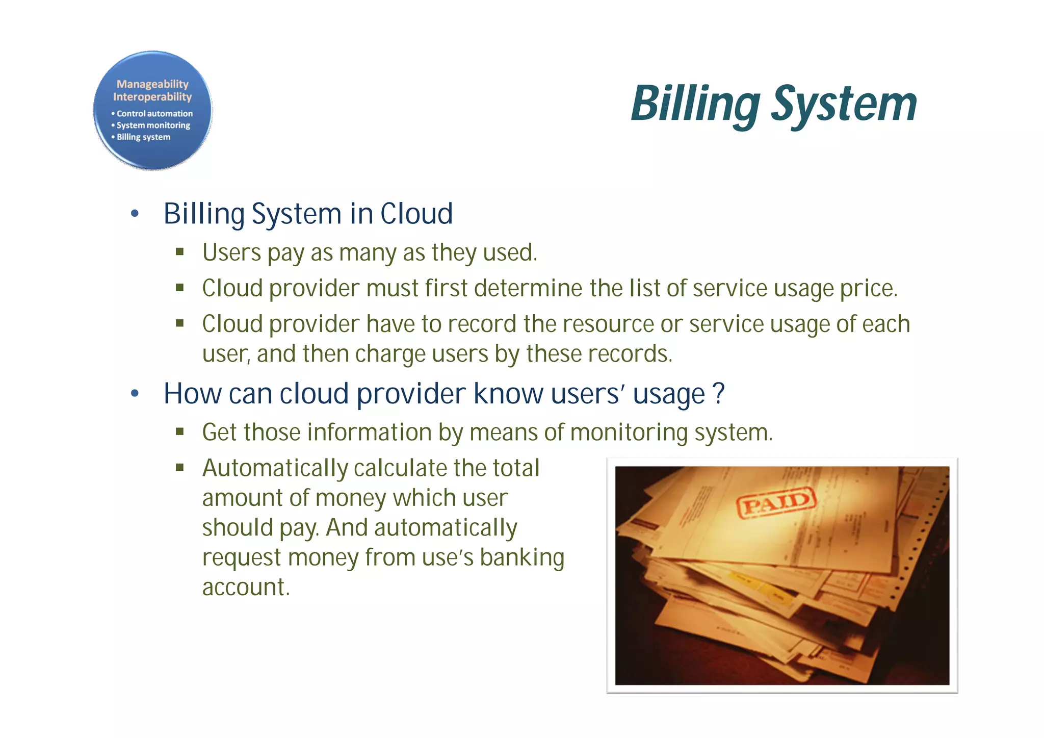 Billing System
• Billing System in Cloud
 Users pay as many as they used.
 Cloud provider must first determine the list of service usage price.
 Cloud provider have to record the resource or service usage of each
user, and then charge users by these records.
• How can cloud provider know users’ usage ?
 Get those information by means of monitoring system.
 Automatically calculate the total
amount of money which user
should pay. And automatically
request money from use’s banking
account.
 