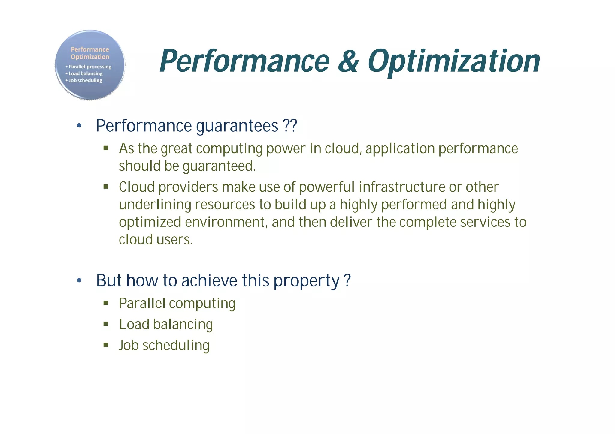 Performance & Optimization
• Performance guarantees ??
 As the great computing power in cloud, application performance
should be guaranteed.
 Cloud providers make use of powerful infrastructure or other
underlining resources to build up a highly performed and highly
optimized environment, and then deliver the complete services to
cloud users.
• But how to achieve this property ?
 Parallel computing
 Load balancing
 Job scheduling
 