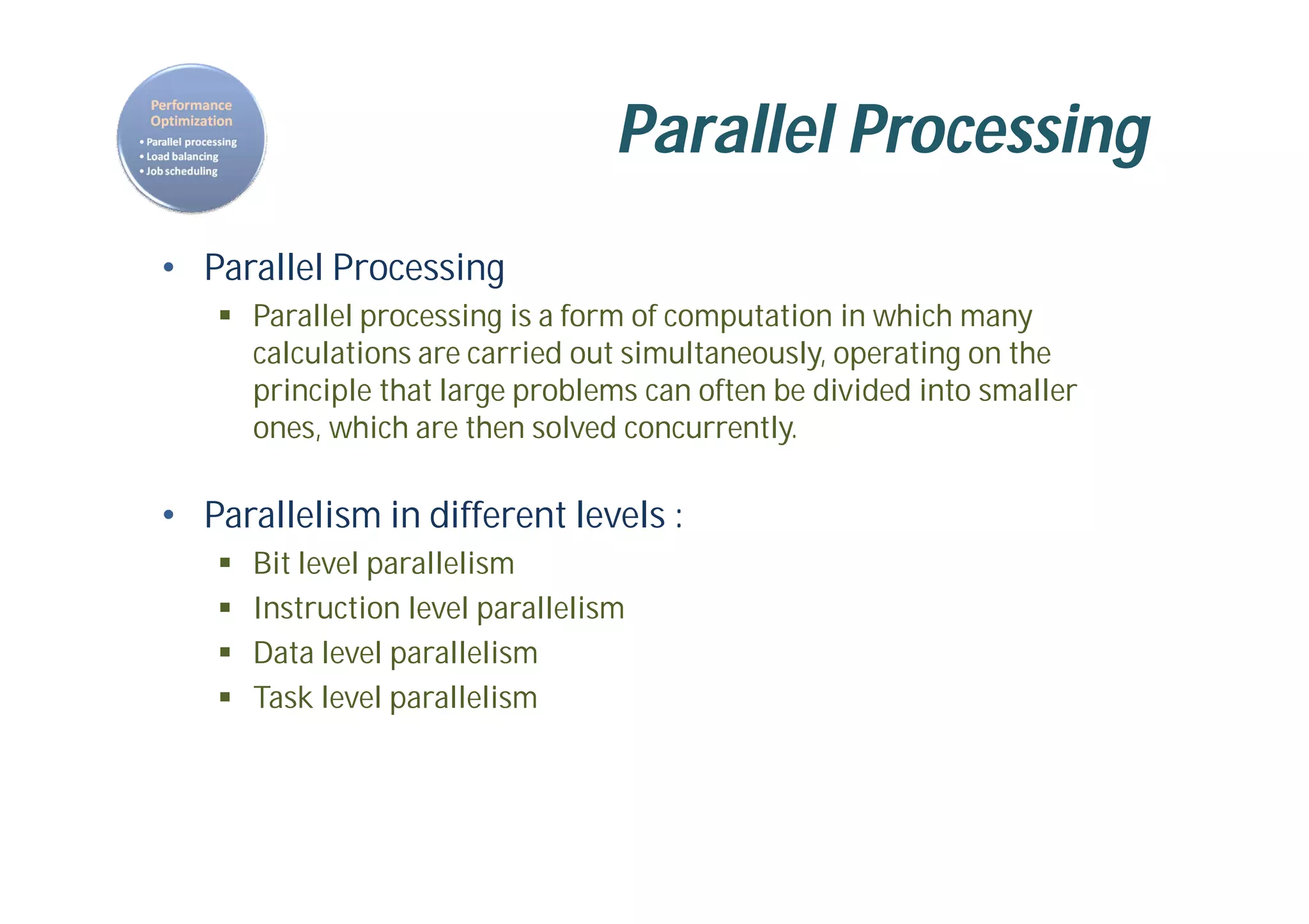 Parallel Processing
• Parallel Processing
 Parallel processing is a form of computation in which many
calculations are carried out simultaneously, operating on the
principle that large problems can often be divided into smaller
ones, which are then solved concurrently.
• Parallelism in different levels :
 Bit level parallelism
 Instruction level parallelism
 Data level parallelism
 Task level parallelism
 