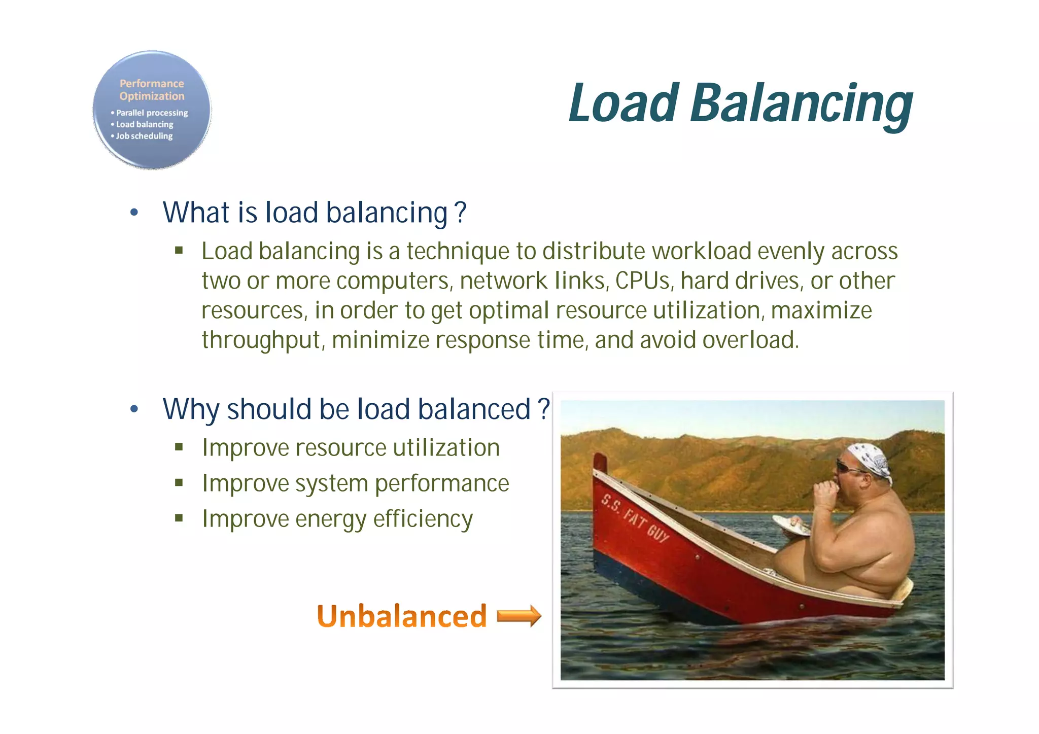 Load Balancing
• What is load balancing ?
 Load balancing is a technique to distribute workload evenly across
two or more computers, network links, CPUs, hard drives, or other
resources, in order to get optimal resource utilization, maximize
throughput, minimize response time, and avoid overload.
• Why should be load balanced ?
 Improve resource utilization
 Improve system performance
 Improve energy efficiency
 