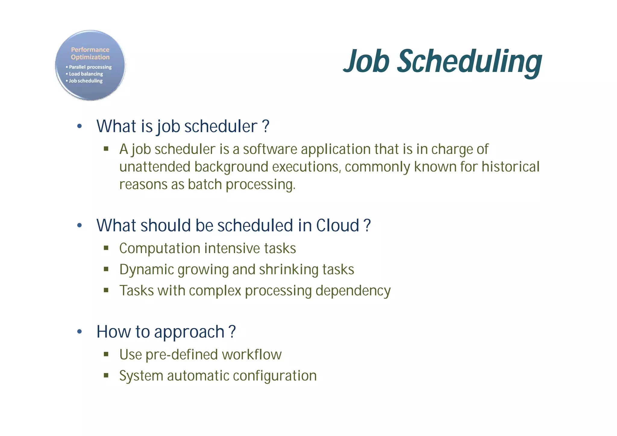 Job Scheduling
• What is job scheduler ?
 A job scheduler is a software application that is in charge of
unattended background executions, commonly known for historical
reasons as batch processing.
• What should be scheduled in Cloud ?
 Computation intensive tasks
 Dynamic growing and shrinking tasks
 Tasks with complex processing dependency
• How to approach ?
 Use pre-defined workflow
 System automatic configuration
 