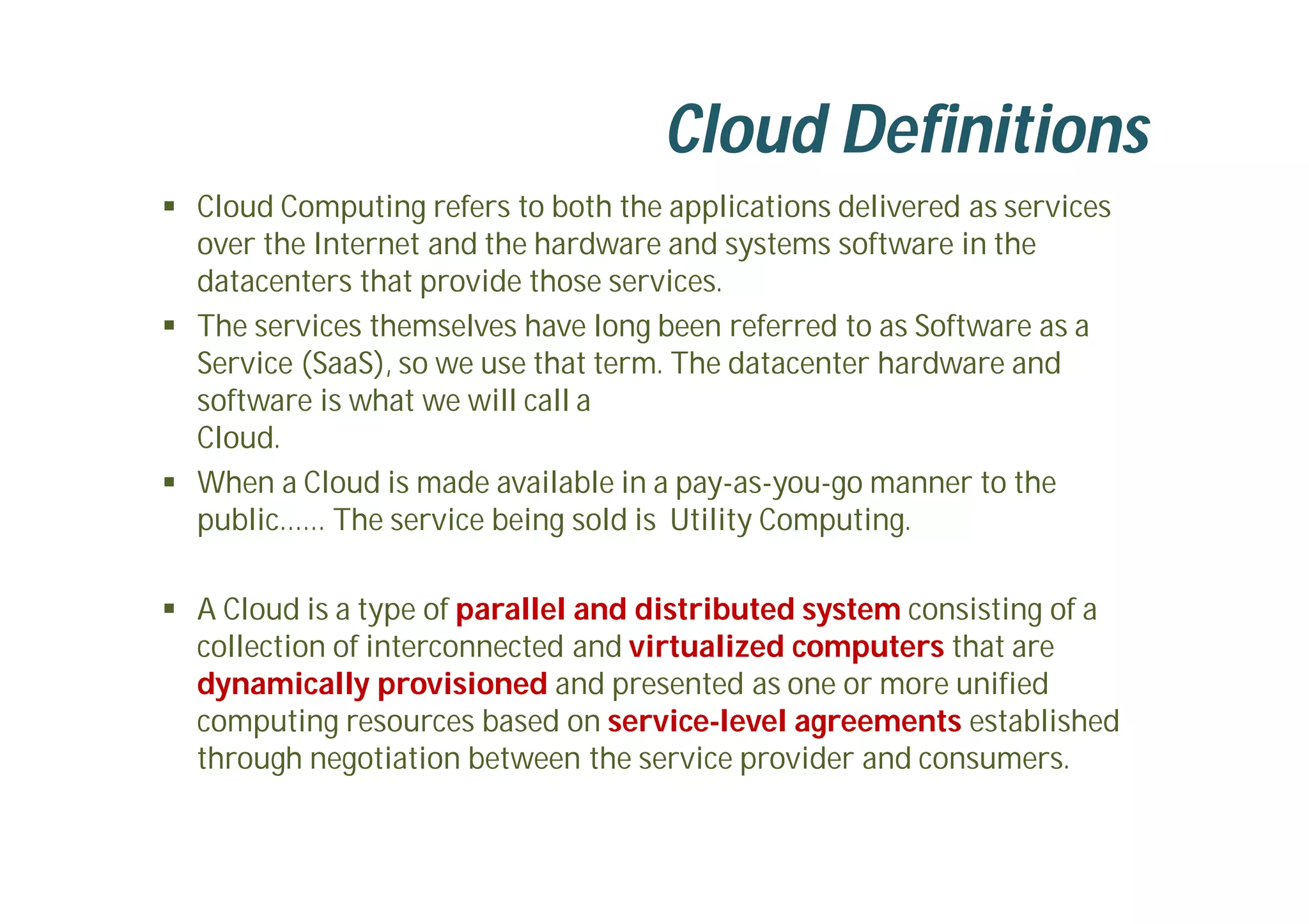  Cloud Computing refers to both the applications delivered as services
over the Internet and the hardware and systems software in the
datacenters that provide those services.
 The services themselves have long been referred to as Software as a
Service (SaaS), so we use that term. The datacenter hardware and
software is what we will call a
Cloud.
 When a Cloud is made available in a pay-as-you-go manner to the
public…… The service being sold is Utility Computing.
 A Cloud is a type of parallel and distributed system consisting of a
collection of interconnected and virtualized computers that are
dynamically provisioned and presented as one or more unified
computing resources based on service-level agreements established
through negotiation between the service provider and consumers.
Cloud Definitions
 