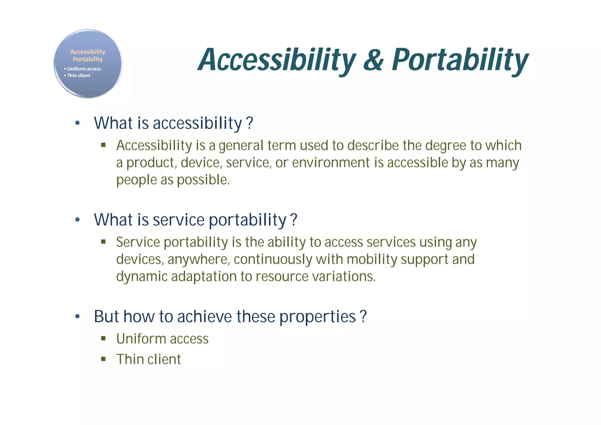 Accessibility & Portability
• What is accessibility ?
 Accessibility is a general term used to describe the degree to which
a product, device, service, or environment is accessible by as many
people as possible.
• What is service portability ?
 Service portability is the ability to access services using any
devices, anywhere, continuously with mobility support and
dynamic adaptation to resource variations.
• But how to achieve these properties ?
 Uniform access
 Thin client
 