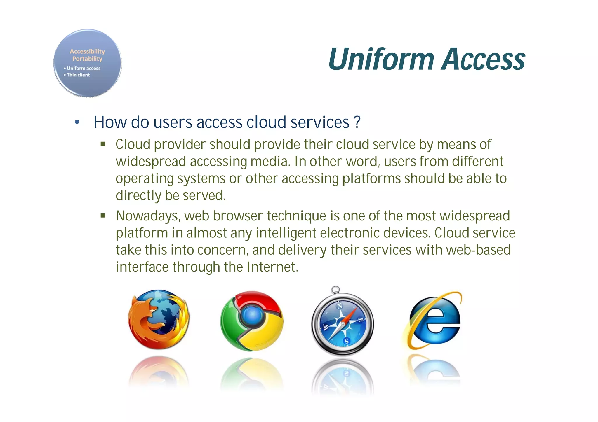 Uniform Access
• How do users access cloud services ?
 Cloud provider should provide their cloud service by means of
widespread accessing media. In other word, users from different
operating systems or other accessing platforms should be able to
directly be served.
 Nowadays, web browser technique is one of the most widespread
platform in almost any intelligent electronic devices. Cloud service
take this into concern, and delivery their services with web-based
interface through the Internet.
 