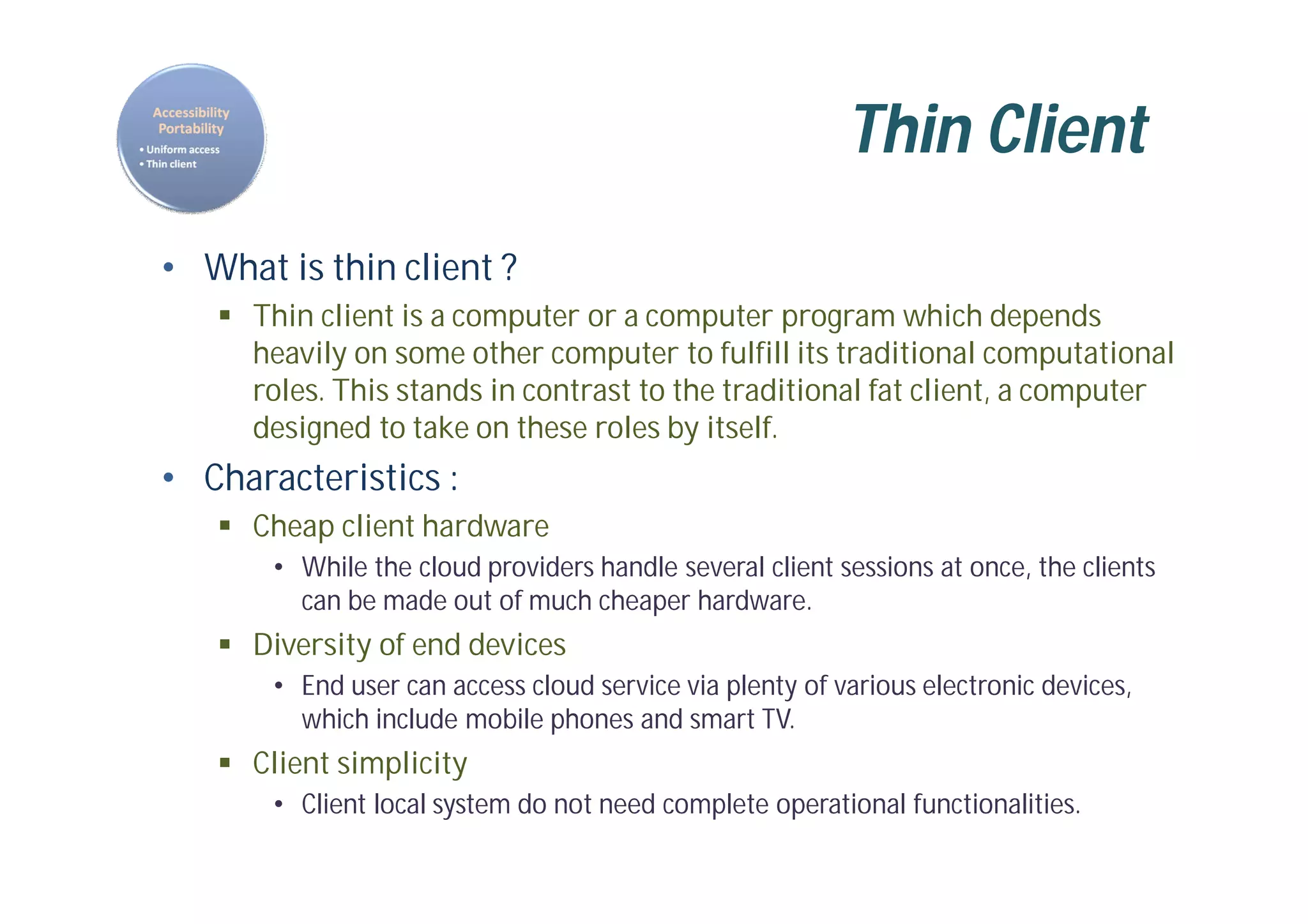 Thin Client
• What is thin client ?
 Thin client is a computer or a computer program which depends
heavily on some other computer to fulfill its traditional computational
roles. This stands in contrast to the traditional fat client, a computer
designed to take on these roles by itself.
• Characteristics :
 Cheap client hardware
• While the cloud providers handle several client sessions at once, the clients
can be made out of much cheaper hardware.
 Diversity of end devices
• End user can access cloud service via plenty of various electronic devices,
which include mobile phones and smart TV.
 Client simplicity
• Client local system do not need complete operational functionalities.
 