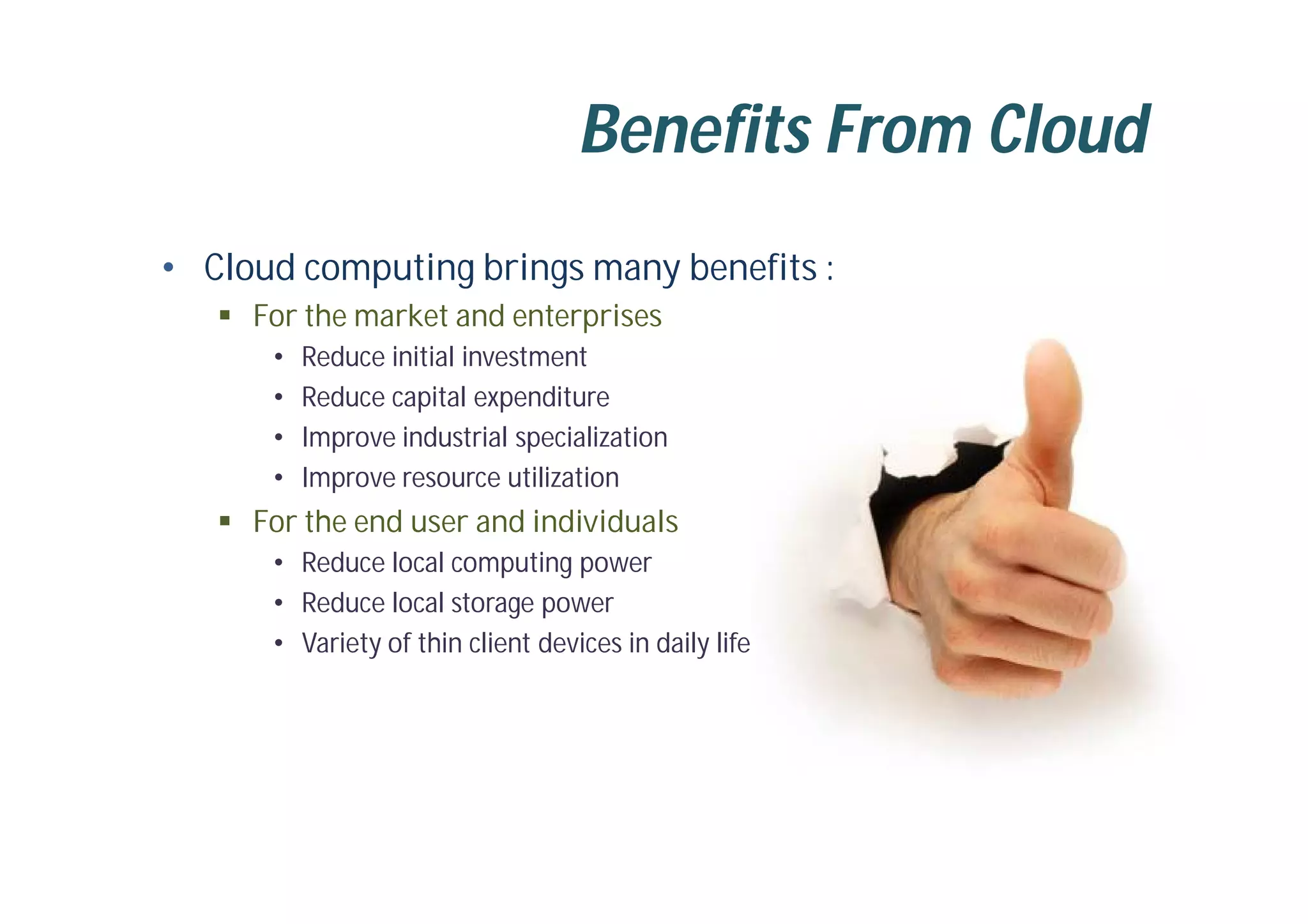 Benefits From Cloud
• Cloud computing brings many benefits :
 For the market and enterprises
• Reduce initial investment
• Reduce capital expenditure
• Improve industrial specialization
• Improve resource utilization
 For the end user and individuals
• Reduce local computing power
• Reduce local storage power
• Variety of thin client devices in daily life
 