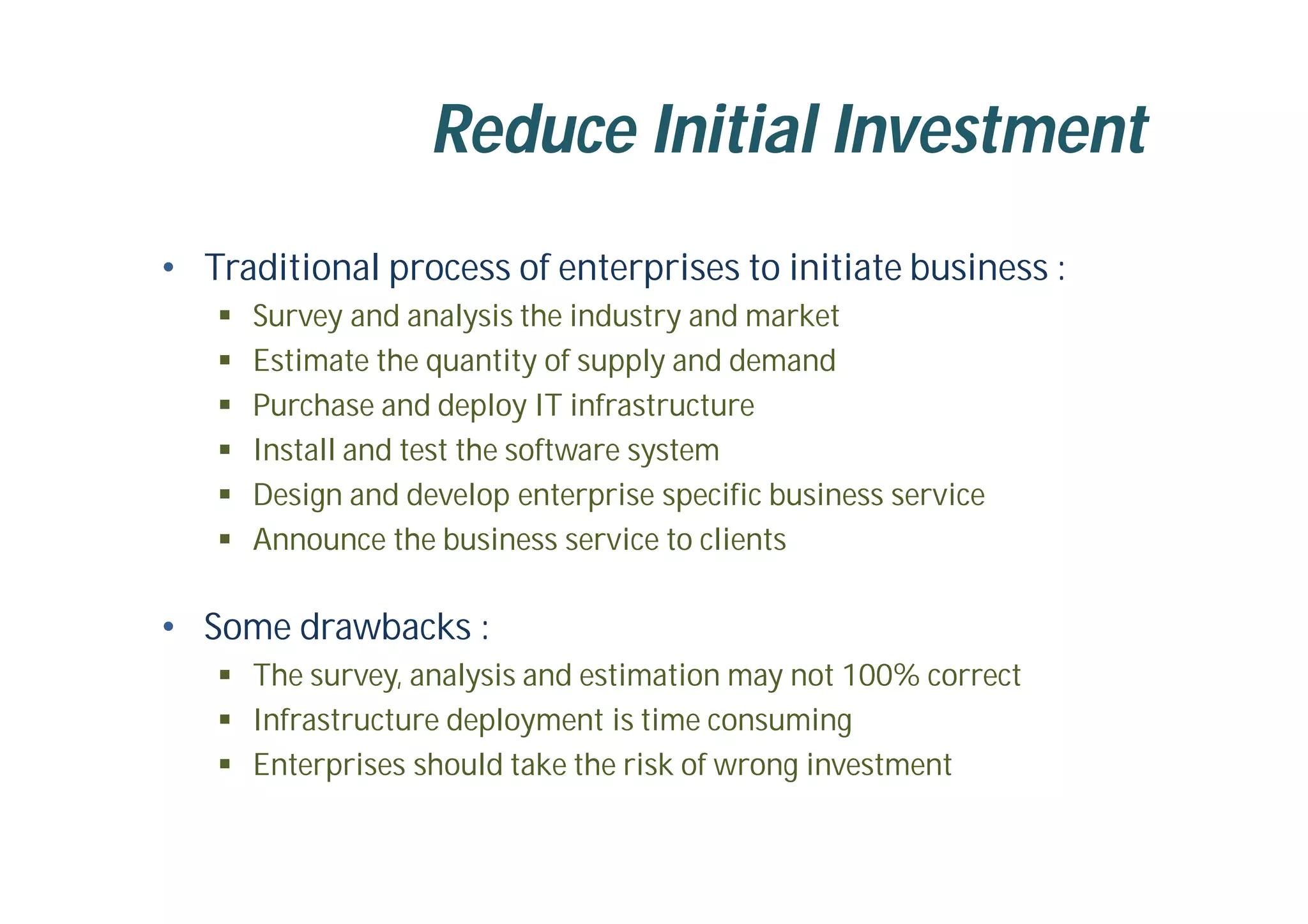 Reduce Initial Investment
• Traditional process of enterprises to initiate business :
 Survey and analysis the industry and market
 Estimate the quantity of supply and demand
 Purchase and deploy IT infrastructure
 Install and test the software system
 Design and develop enterprise specific business service
 Announce the business service to clients
• Some drawbacks :
 The survey, analysis and estimation may not 100% correct
 Infrastructure deployment is time consuming
 Enterprises should take the risk of wrong investment
 