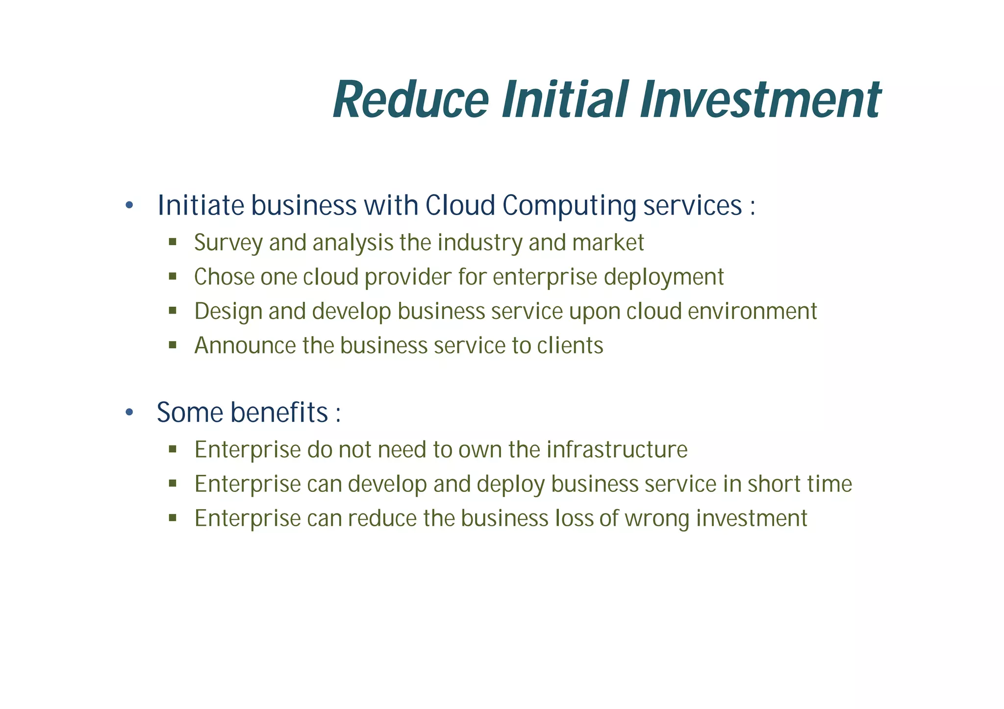 Reduce Initial Investment
• Initiate business with Cloud Computing services :
 Survey and analysis the industry and market
 Chose one cloud provider for enterprise deployment
 Design and develop business service upon cloud environment
 Announce the business service to clients
• Some benefits :
 Enterprise do not need to own the infrastructure
 Enterprise can develop and deploy business service in short time
 Enterprise can reduce the business loss of wrong investment
 