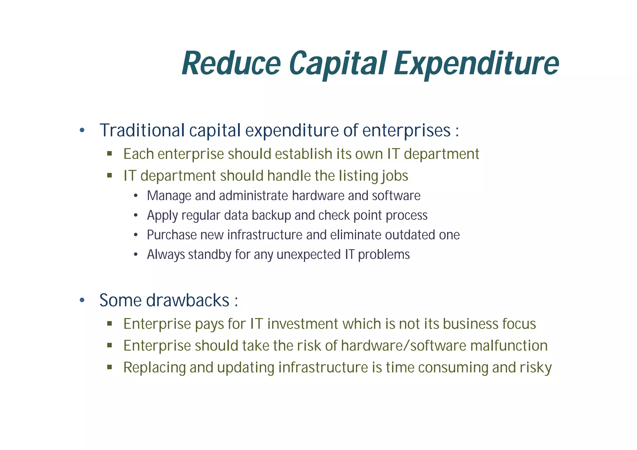 Reduce Capital Expenditure
• Traditional capital expenditure of enterprises :
 Each enterprise should establish its own IT department
 IT department should handle the listing jobs
• Manage and administrate hardware and software
• Apply regular data backup and check point process
• Purchase new infrastructure and eliminate outdated one
• Always standby for any unexpected IT problems
• Some drawbacks :
 Enterprise pays for IT investment which is not its business focus
 Enterprise should take the risk of hardware/software malfunction
 Replacing and updating infrastructure is time consuming and risky
 
