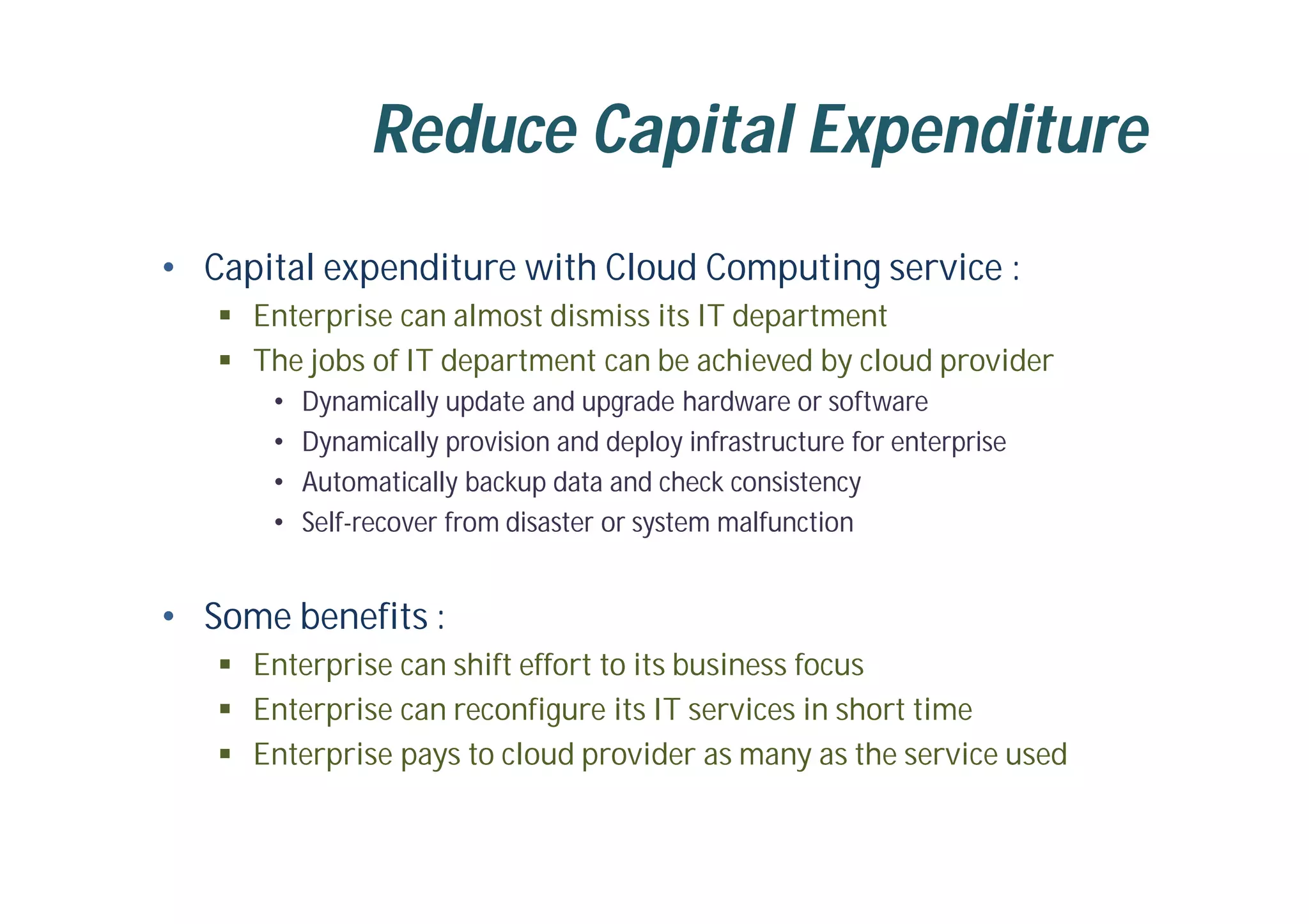 Reduce Capital Expenditure
• Capital expenditure with Cloud Computing service :
 Enterprise can almost dismiss its IT department
 The jobs of IT department can be achieved by cloud provider
• Dynamically update and upgrade hardware or software
• Dynamically provision and deploy infrastructure for enterprise
• Automatically backup data and check consistency
• Self-recover from disaster or system malfunction
• Some benefits :
 Enterprise can shift effort to its business focus
 Enterprise can reconfigure its IT services in short time
 Enterprise pays to cloud provider as many as the service used
 