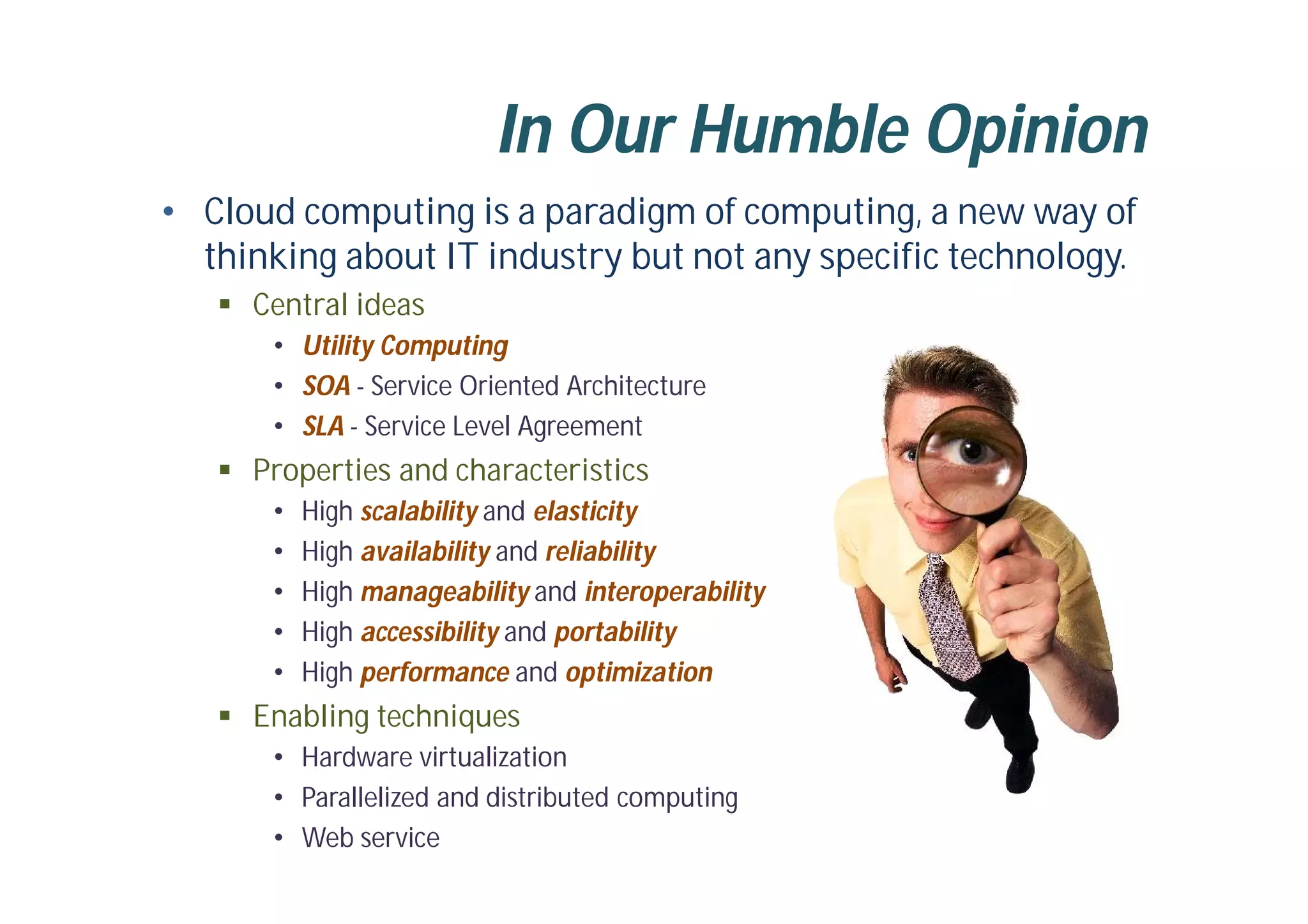 In Our Humble Opinion
• Cloud computing is a paradigm of computing, a new way of
thinking about IT industry but not any specific technology.
 Central ideas
• Utility Computing
• SOA - Service Oriented Architecture
• SLA - Service Level Agreement
 Properties and characteristics
• High scalability and elasticity
• High availability and reliability
• High manageability and interoperability
• High accessibility and portability
• High performance and optimization
 Enabling techniques
• Hardware virtualization
• Parallelized and distributed computing
• Web service
 