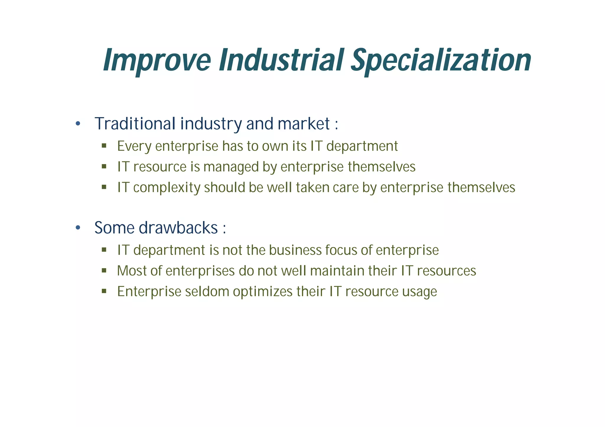 Improve Industrial Specialization
• Traditional industry and market :
 Every enterprise has to own its IT department
 IT resource is managed by enterprise themselves
 IT complexity should be well taken care by enterprise themselves
• Some drawbacks :
 IT department is not the business focus of enterprise
 Most of enterprises do not well maintain their IT resources
 Enterprise seldom optimizes their IT resource usage
 