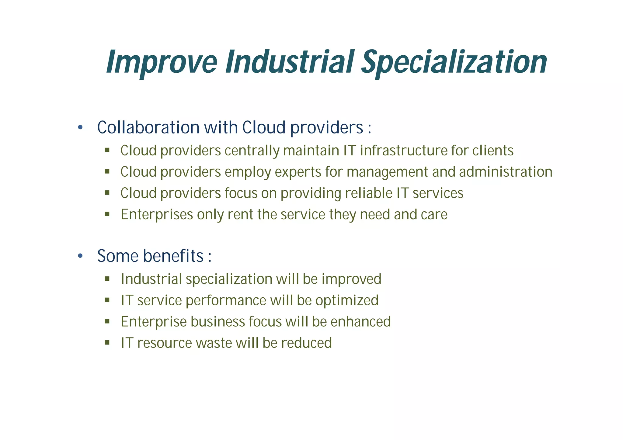 Improve Industrial Specialization
• Collaboration with Cloud providers :
 Cloud providers centrally maintain IT infrastructure for clients
 Cloud providers employ experts for management and administration
 Cloud providers focus on providing reliable IT services
 Enterprises only rent the service they need and care
• Some benefits :
 Industrial specialization will be improved
 IT service performance will be optimized
 Enterprise business focus will be enhanced
 IT resource waste will be reduced
 