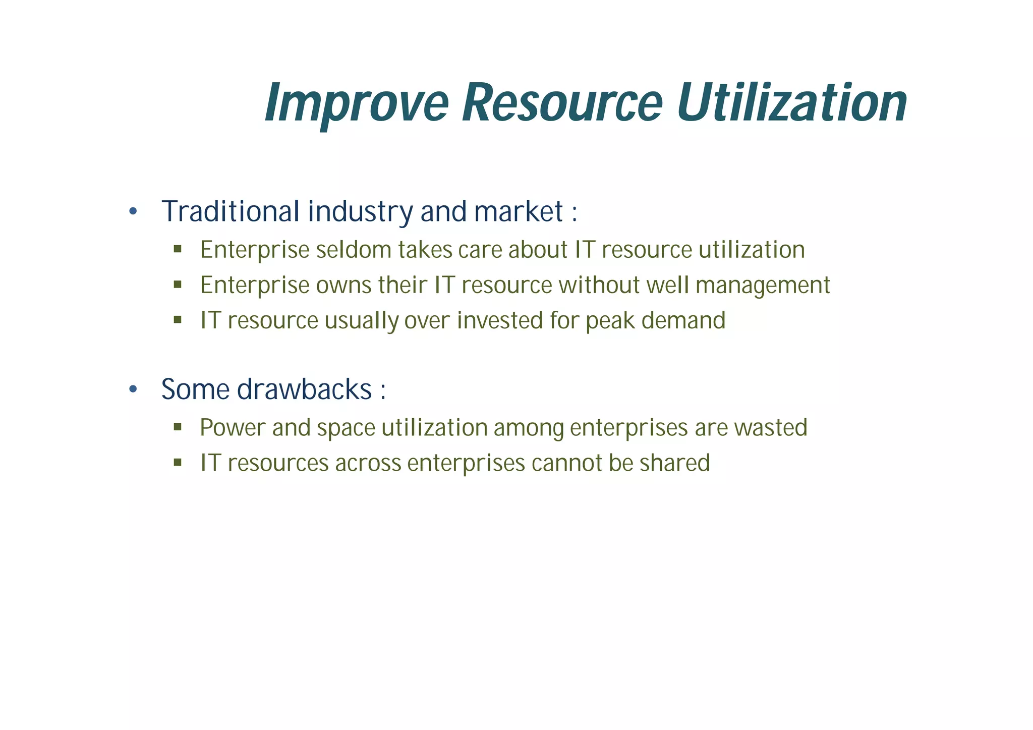 Improve Resource Utilization
• Traditional industry and market :
 Enterprise seldom takes care about IT resource utilization
 Enterprise owns their IT resource without well management
 IT resource usually over invested for peak demand
• Some drawbacks :
 Power and space utilization among enterprises are wasted
 IT resources across enterprises cannot be shared
 