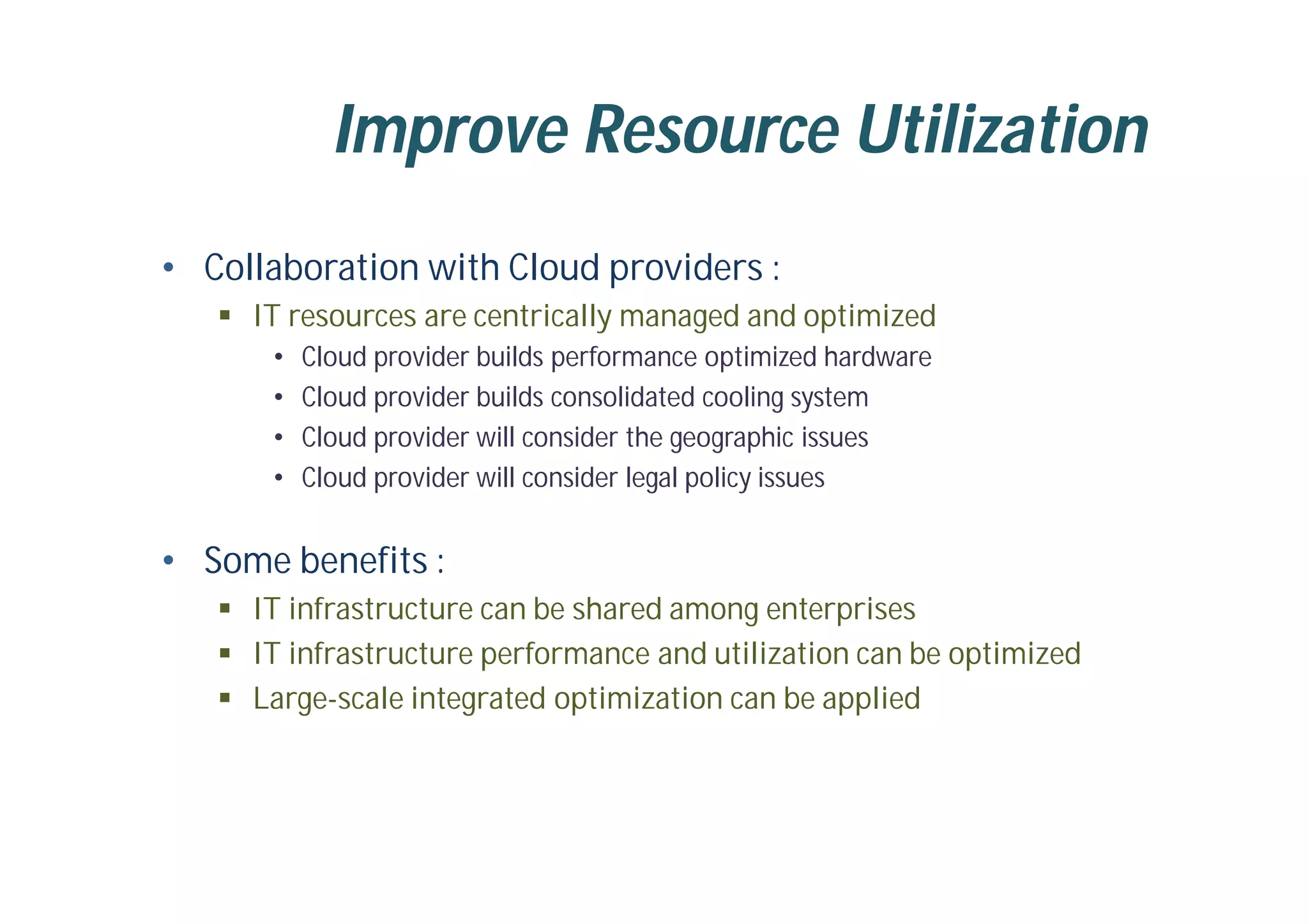 Improve Resource Utilization
• Collaboration with Cloud providers :
 IT resources are centrically managed and optimized
• Cloud provider builds performance optimized hardware
• Cloud provider builds consolidated cooling system
• Cloud provider will consider the geographic issues
• Cloud provider will consider legal policy issues
• Some benefits :
 IT infrastructure can be shared among enterprises
 IT infrastructure performance and utilization can be optimized
 Large-scale integrated optimization can be applied
 