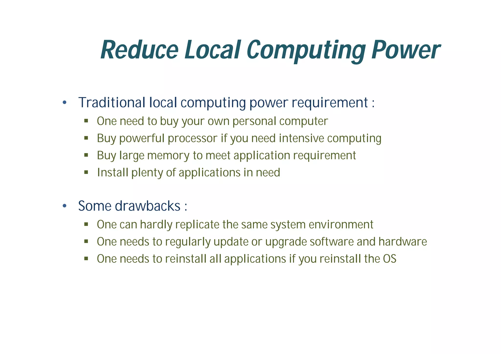 Reduce Local Computing Power
• Traditional local computing power requirement :
 One need to buy your own personal computer
 Buy powerful processor if you need intensive computing
 Buy large memory to meet application requirement
 Install plenty of applications in need
• Some drawbacks :
 One can hardly replicate the same system environment
 One needs to regularly update or upgrade software and hardware
 One needs to reinstall all applications if you reinstall the OS
 