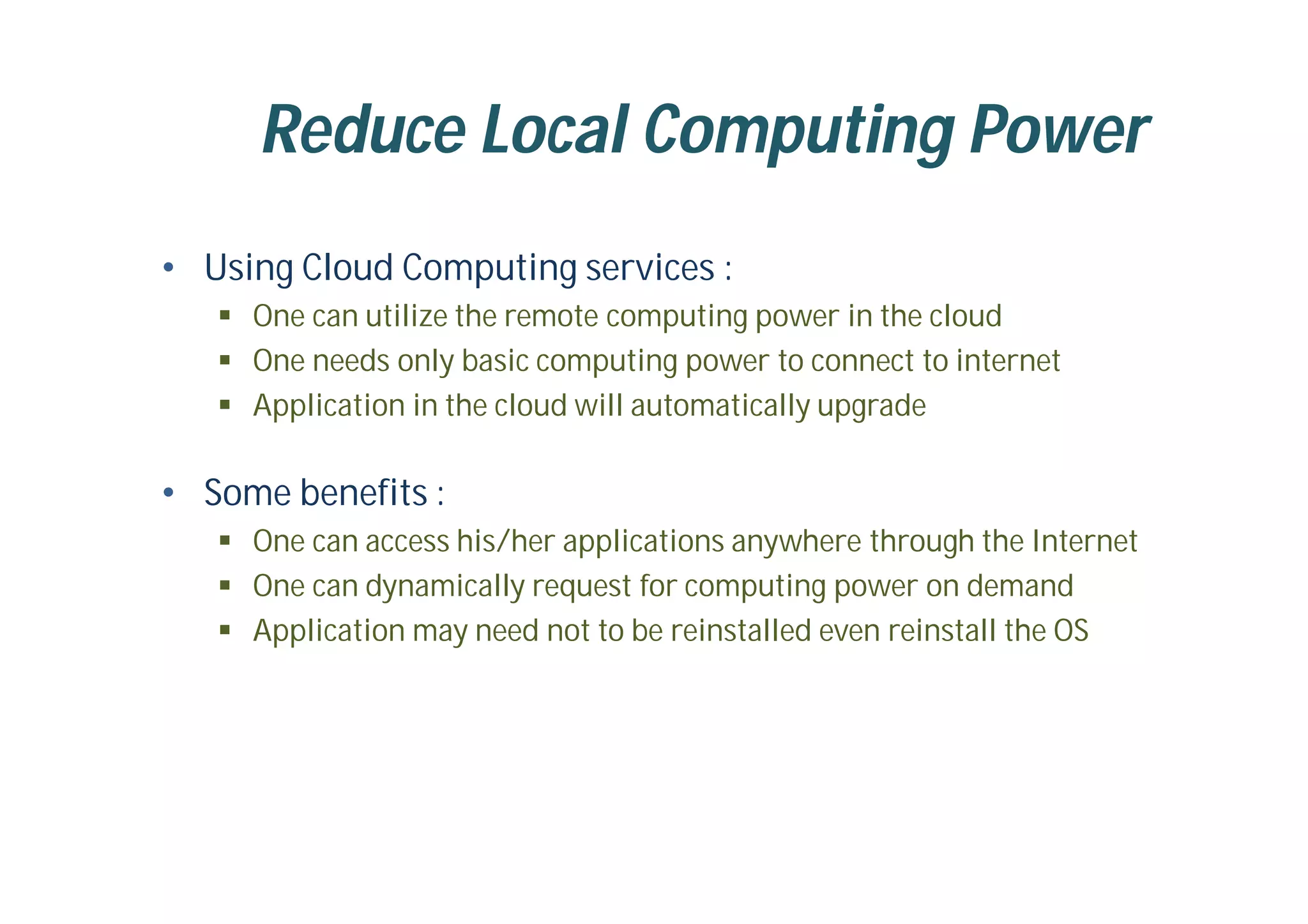 Reduce Local Computing Power
• Using Cloud Computing services :
 One can utilize the remote computing power in the cloud
 One needs only basic computing power to connect to internet
 Application in the cloud will automatically upgrade
• Some benefits :
 One can access his/her applications anywhere through the Internet
 One can dynamically request for computing power on demand
 Application may need not to be reinstalled even reinstall the OS
 