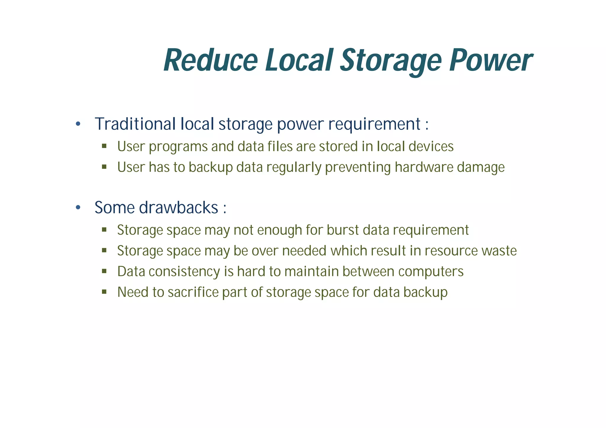 Reduce Local Storage Power
• Traditional local storage power requirement :
 User programs and data files are stored in local devices
 User has to backup data regularly preventing hardware damage
• Some drawbacks :
 Storage space may not enough for burst data requirement
 Storage space may be over needed which result in resource waste
 Data consistency is hard to maintain between computers
 Need to sacrifice part of storage space for data backup
 