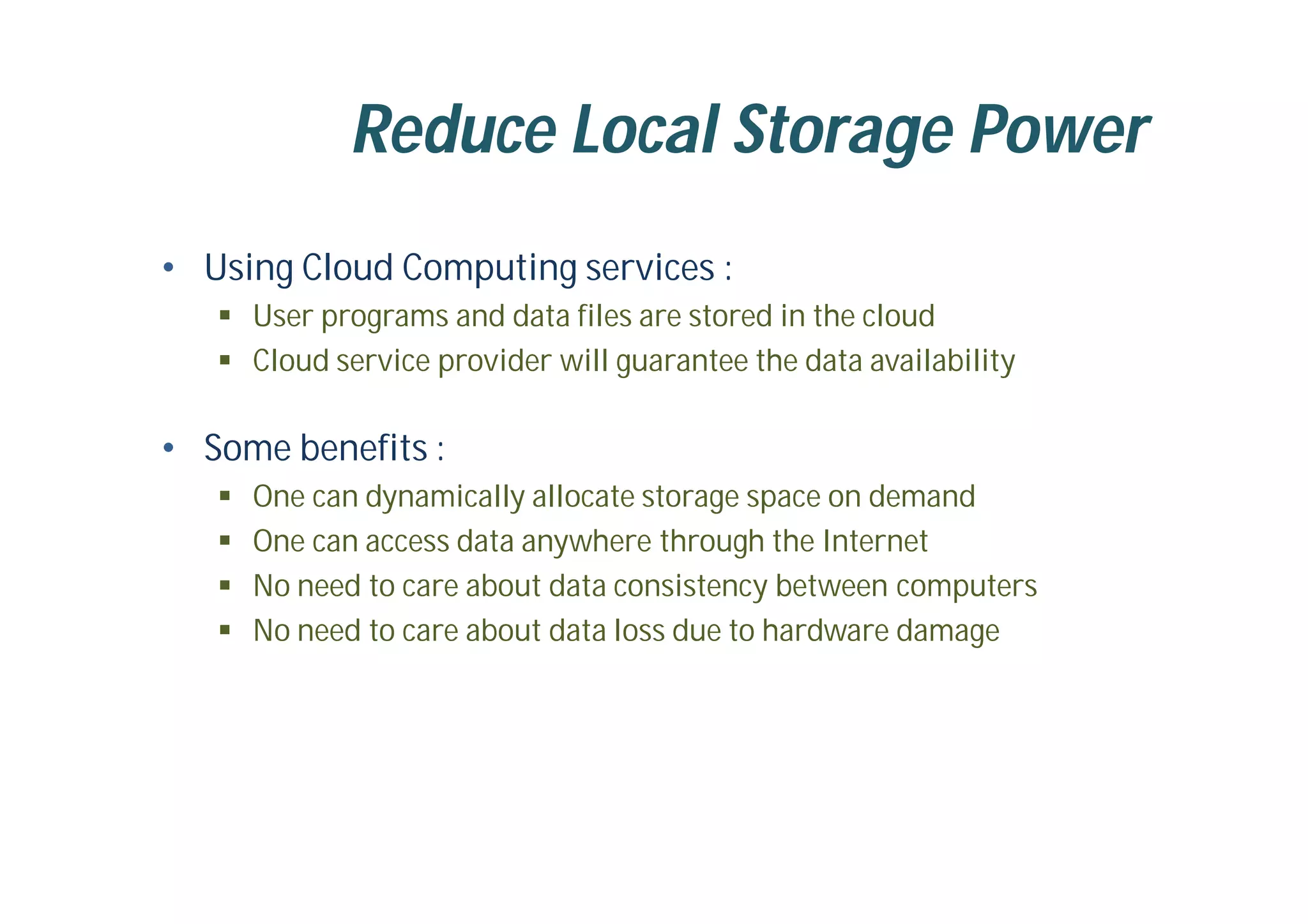 Reduce Local Storage Power
• Using Cloud Computing services :
 User programs and data files are stored in the cloud
 Cloud service provider will guarantee the data availability
• Some benefits :
 One can dynamically allocate storage space on demand
 One can access data anywhere through the Internet
 No need to care about data consistency between computers
 No need to care about data loss due to hardware damage
 