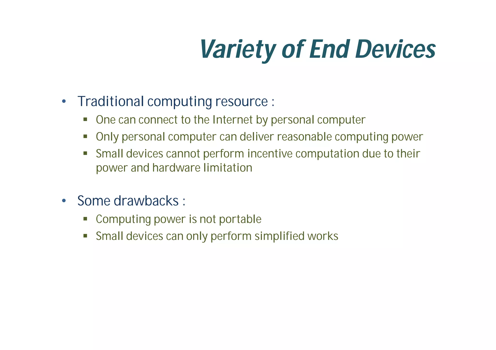 Variety of End Devices
• Traditional computing resource :
 One can connect to the Internet by personal computer
 Only personal computer can deliver reasonable computing power
 Small devices cannot perform incentive computation due to their
power and hardware limitation
• Some drawbacks :
 Computing power is not portable
 Small devices can only perform simplified works
 