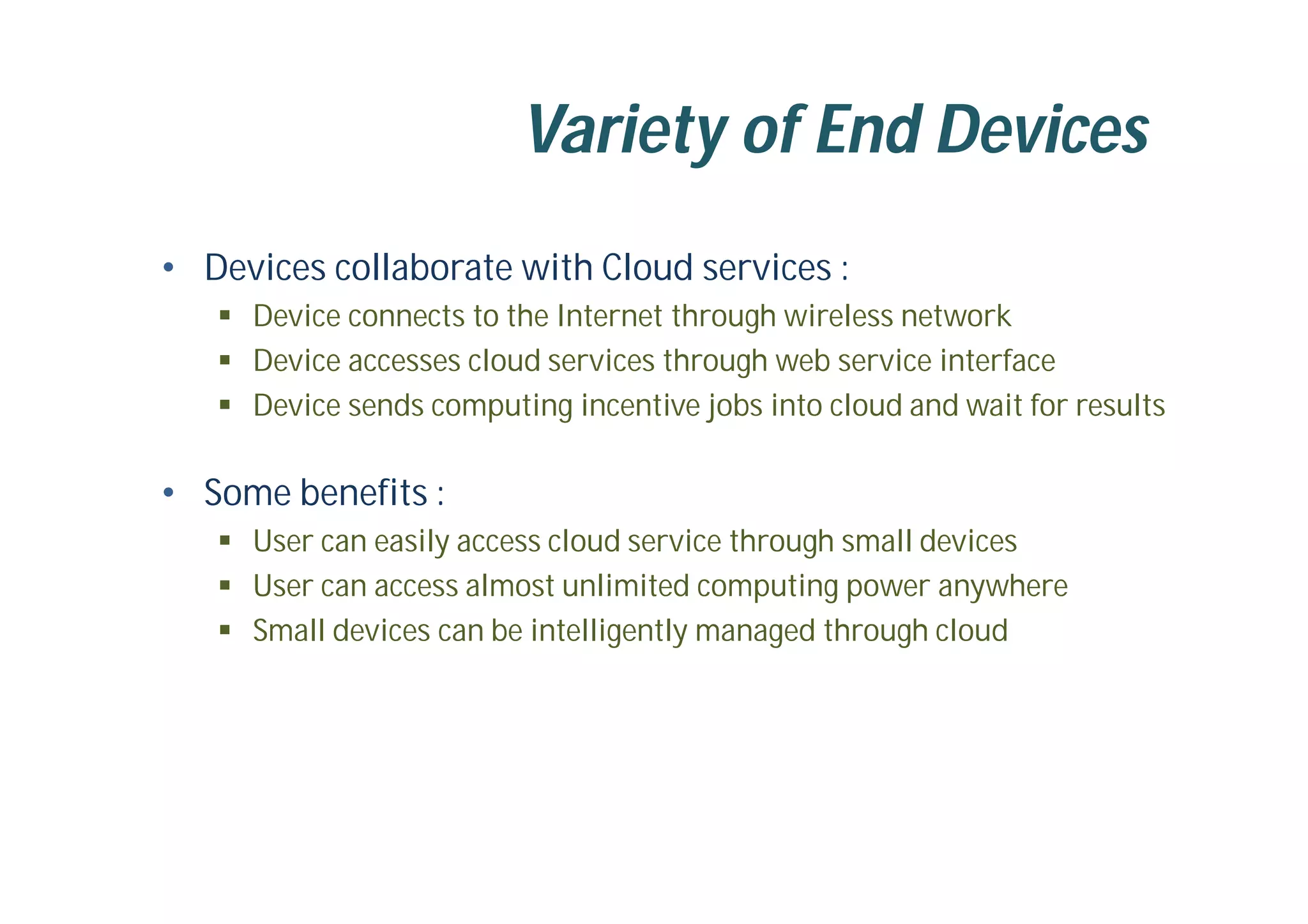 Variety of End Devices
• Devices collaborate with Cloud services :
 Device connects to the Internet through wireless network
 Device accesses cloud services through web service interface
 Device sends computing incentive jobs into cloud and wait for results
• Some benefits :
 User can easily access cloud service through small devices
 User can access almost unlimited computing power anywhere
 Small devices can be intelligently managed through cloud
 