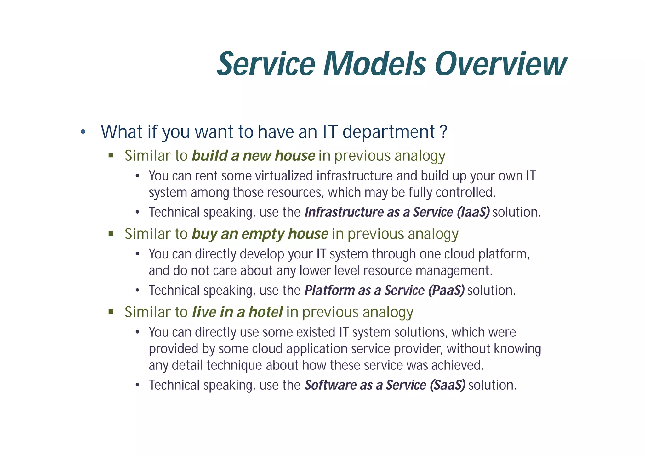 Service Models Overview
• What if you want to have an IT department ?
 Similar to build a new house in previous analogy
• You can rent some virtualized infrastructure and build up your own IT
system among those resources, which may be fully controlled.
• Technical speaking, use the Infrastructure as a Service (IaaS) solution.
 Similar to buy an empty house in previous analogy
• You can directly develop your IT system through one cloud platform,
and do not care about any lower level resource management.
• Technical speaking, use the Platform as a Service (PaaS) solution.
 Similar to live in a hotel in previous analogy
• You can directly use some existed IT system solutions, which were
provided by some cloud application service provider, without knowing
any detail technique about how these service was achieved.
• Technical speaking, use the Software as a Service (SaaS) solution.
 