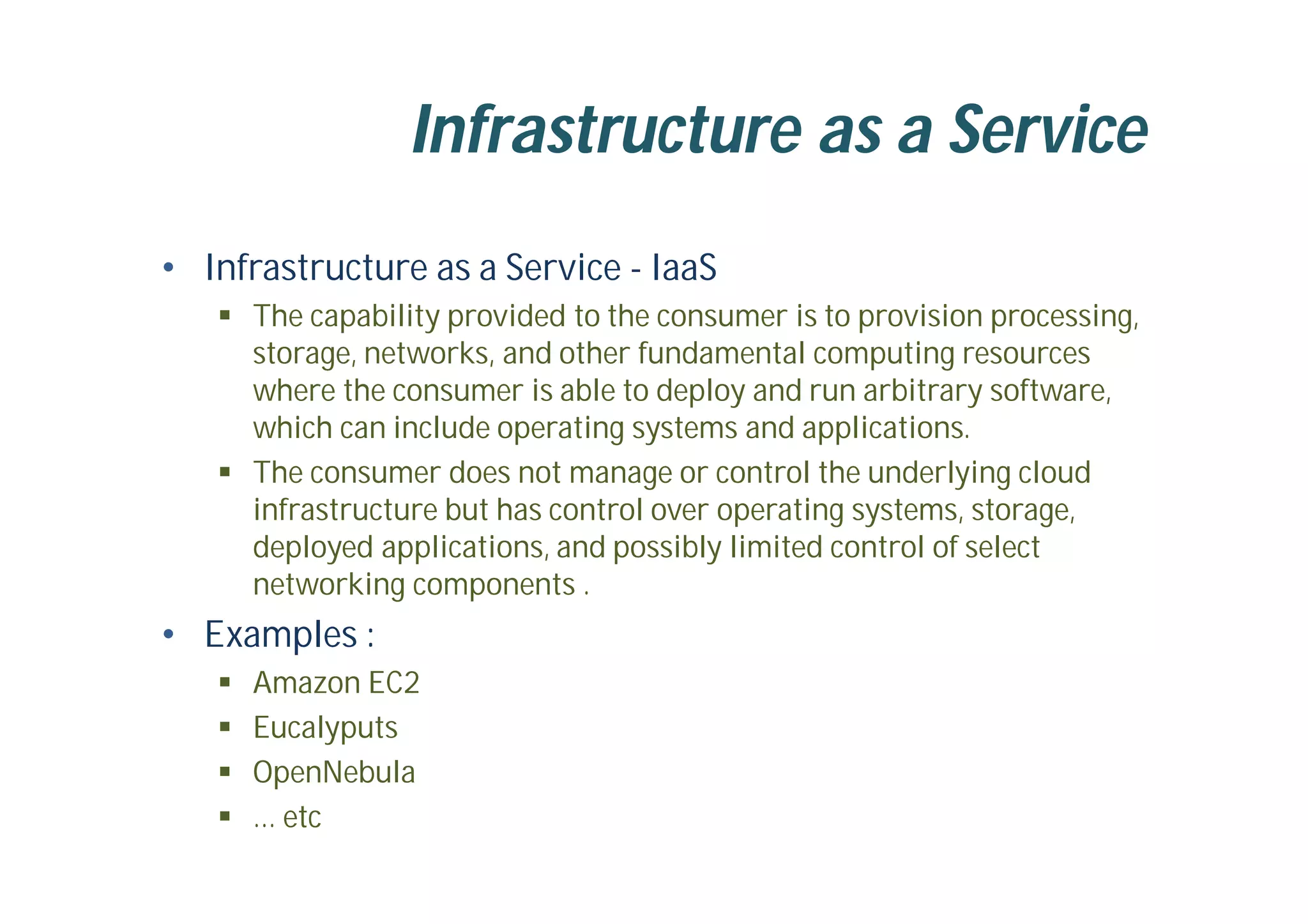 Infrastructure as a Service
• Infrastructure as a Service - IaaS
 The capability provided to the consumer is to provision processing,
storage, networks, and other fundamental computing resources
where the consumer is able to deploy and run arbitrary software,
which can include operating systems and applications.
 The consumer does not manage or control the underlying cloud
infrastructure but has control over operating systems, storage,
deployed applications, and possibly limited control of select
networking components .
• Examples :
 Amazon EC2
 Eucalyputs
 OpenNebula
 … etc
 