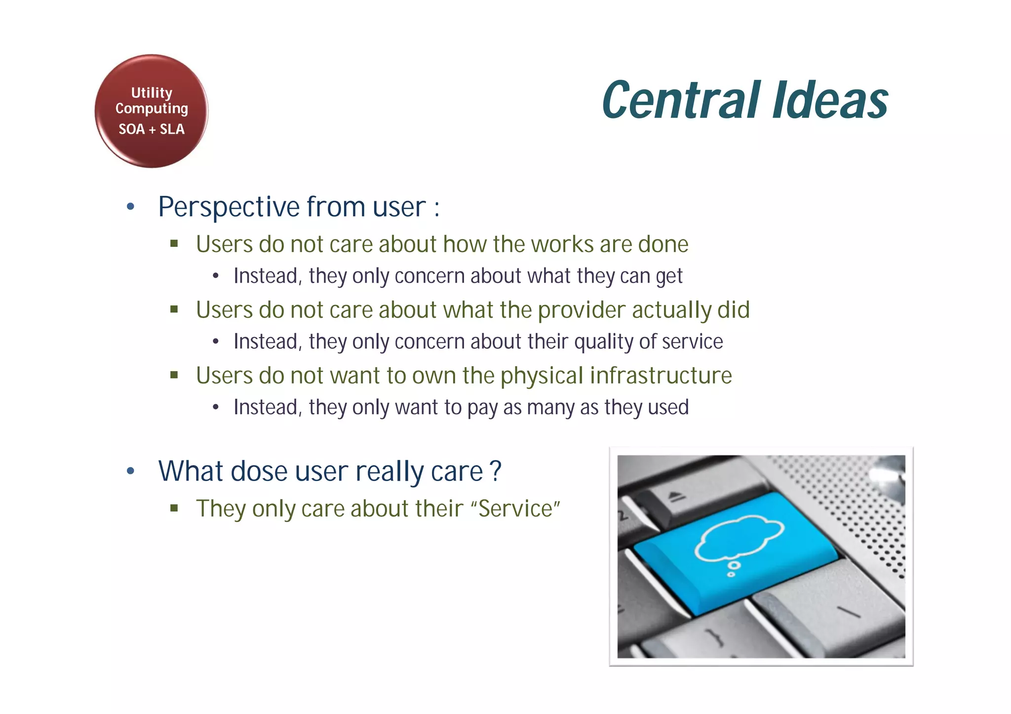 Central Ideas
• Perspective from user :
 Users do not care about how the works are done
• Instead, they only concern about what they can get
 Users do not care about what the provider actually did
• Instead, they only concern about their quality of service
 Users do not want to own the physical infrastructure
• Instead, they only want to pay as many as they used
• What dose user really care ?
 They only care about their “Service”
Utility
Computing
SOA + SLA
 