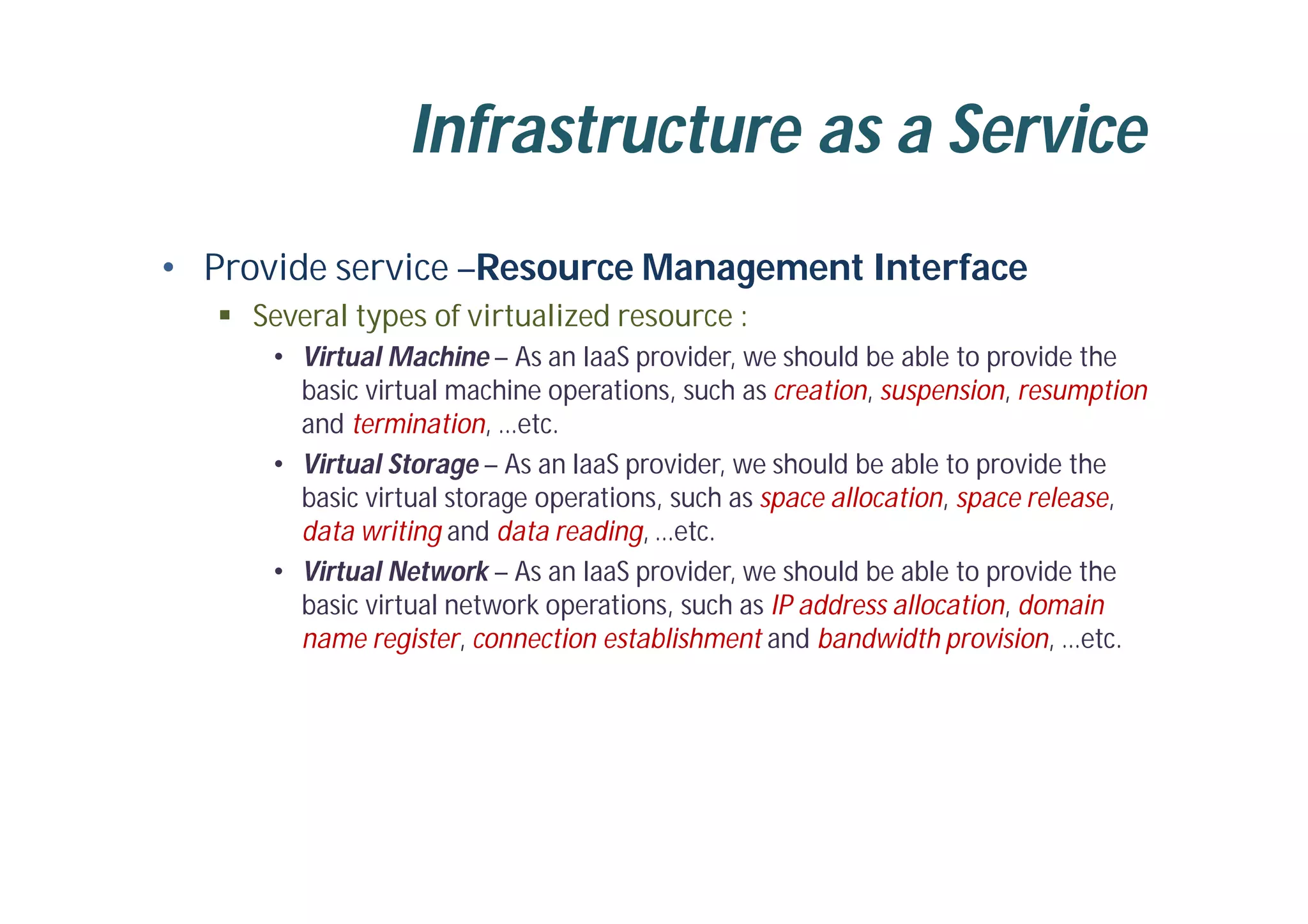 Infrastructure as a Service
• Provide service –Resource Management Interface
 Several types of virtualized resource :
• Virtual Machine – As an IaaS provider, we should be able to provide the
basic virtual machine operations, such as creation, suspension, resumption
and termination, …etc.
• Virtual Storage – As an IaaS provider, we should be able to provide the
basic virtual storage operations, such as space allocation, space release,
data writing and data reading, …etc.
• Virtual Network – As an IaaS provider, we should be able to provide the
basic virtual network operations, such as IP address allocation, domain
name register, connection establishment and bandwidth provision, …etc.
 