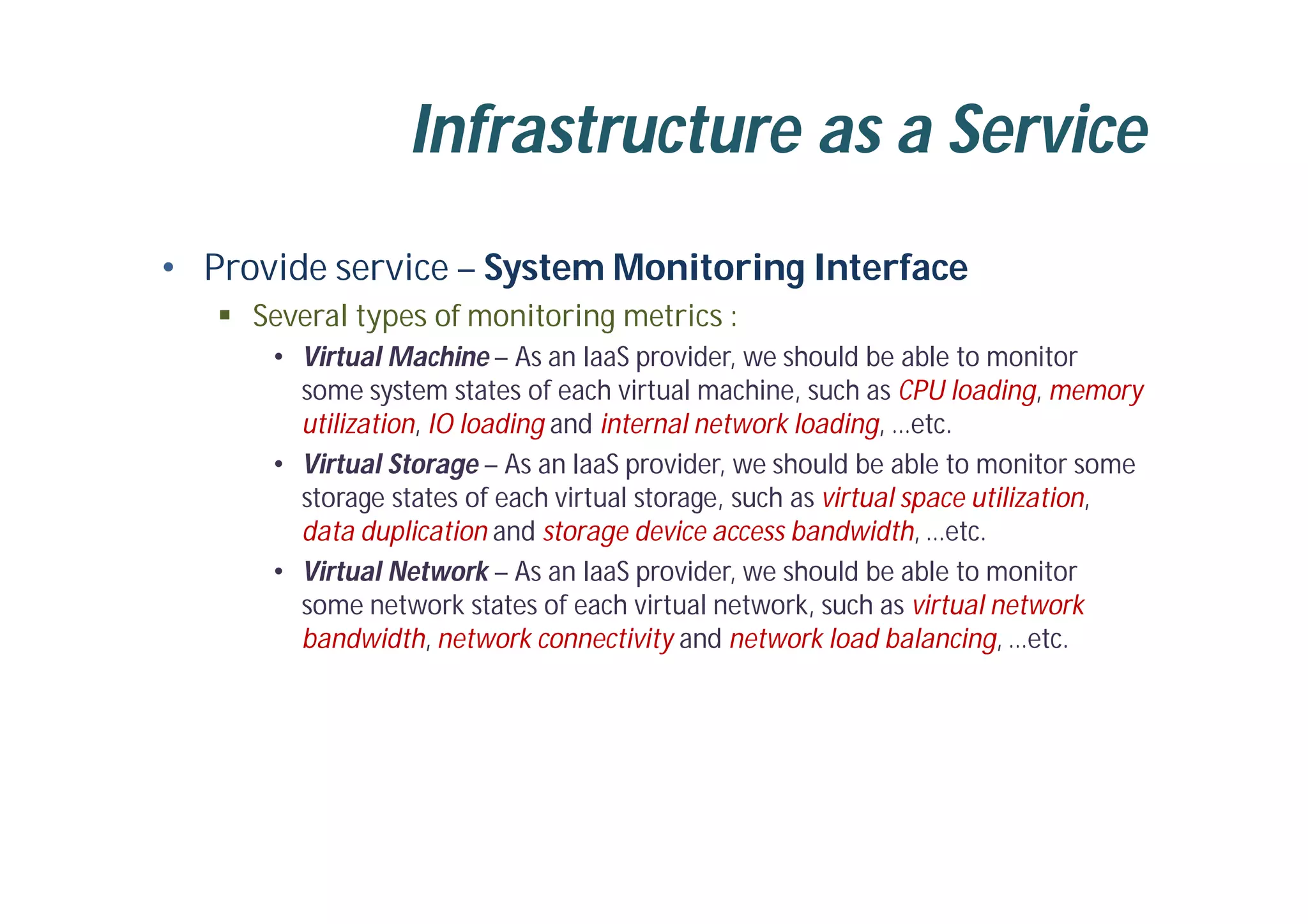 Infrastructure as a Service
• Provide service – System Monitoring Interface
 Several types of monitoring metrics :
• Virtual Machine – As an IaaS provider, we should be able to monitor
some system states of each virtual machine, such as CPU loading, memory
utilization, IO loading and internal network loading, …etc.
• Virtual Storage – As an IaaS provider, we should be able to monitor some
storage states of each virtual storage, such as virtual space utilization,
data duplication and storage device access bandwidth, …etc.
• Virtual Network – As an IaaS provider, we should be able to monitor
some network states of each virtual network, such as virtual network
bandwidth, network connectivity and network load balancing, …etc.
 