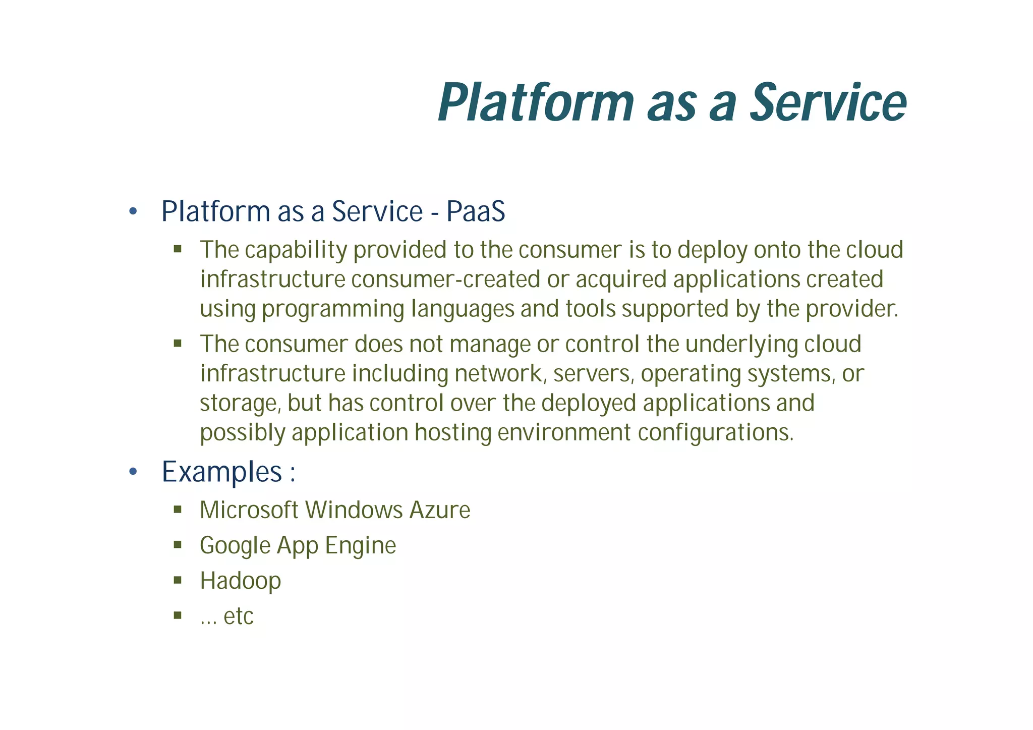 Platform as a Service
• Platform as a Service - PaaS
 The capability provided to the consumer is to deploy onto the cloud
infrastructure consumer-created or acquired applications created
using programming languages and tools supported by the provider.
 The consumer does not manage or control the underlying cloud
infrastructure including network, servers, operating systems, or
storage, but has control over the deployed applications and
possibly application hosting environment configurations.
• Examples :
 Microsoft Windows Azure
 Google App Engine
 Hadoop
 … etc
 