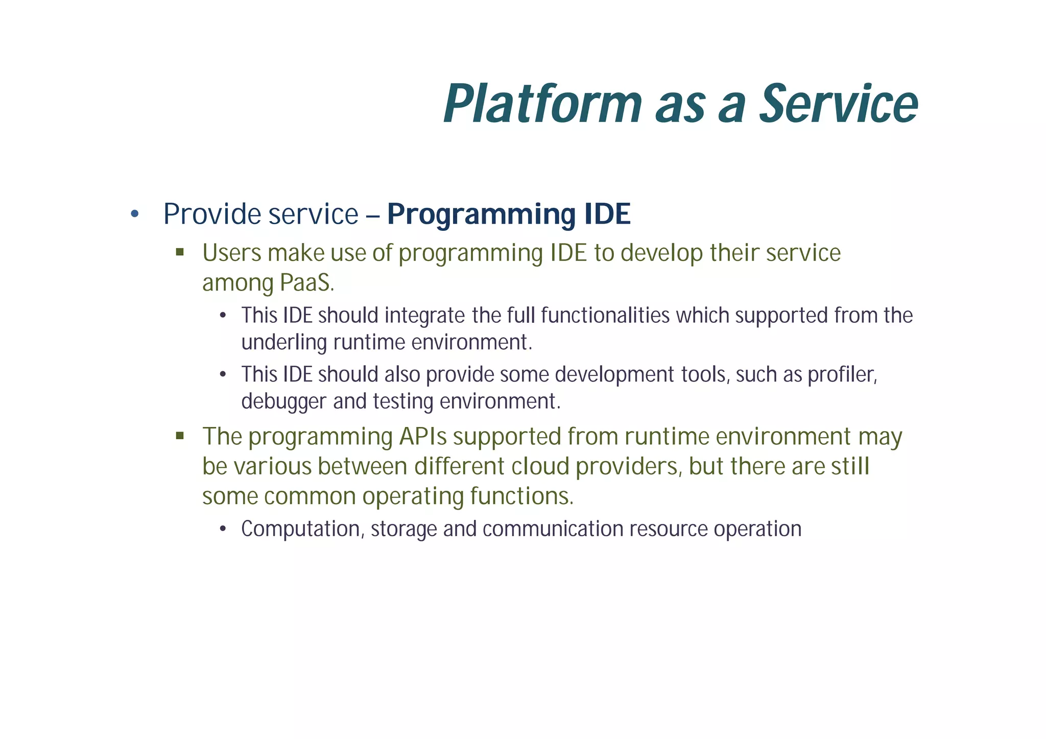 Platform as a Service
• Provide service – Programming IDE
 Users make use of programming IDE to develop their service
among PaaS.
• This IDE should integrate the full functionalities which supported from the
underling runtime environment.
• This IDE should also provide some development tools, such as profiler,
debugger and testing environment.
 The programming APIs supported from runtime environment may
be various between different cloud providers, but there are still
some common operating functions.
• Computation, storage and communication resource operation
 