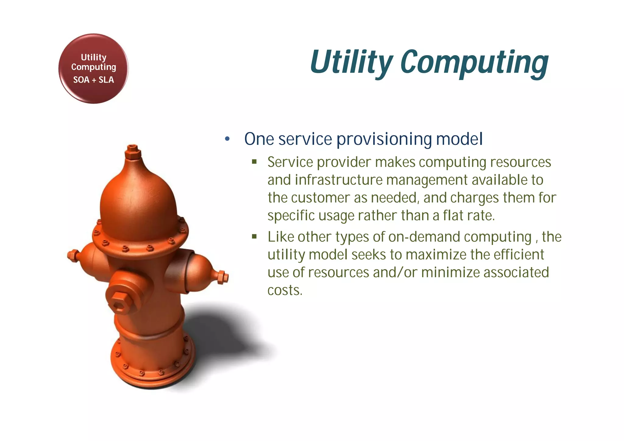Utility Computing
• One service provisioning model
 Service provider makes computing resources
and infrastructure management available to
the customer as needed, and charges them for
specific usage rather than a flat rate.
 Like other types of on-demand computing , the
utility model seeks to maximize the efficient
use of resources and/or minimize associated
costs.
Utility
Computing
SOA + SLA
 