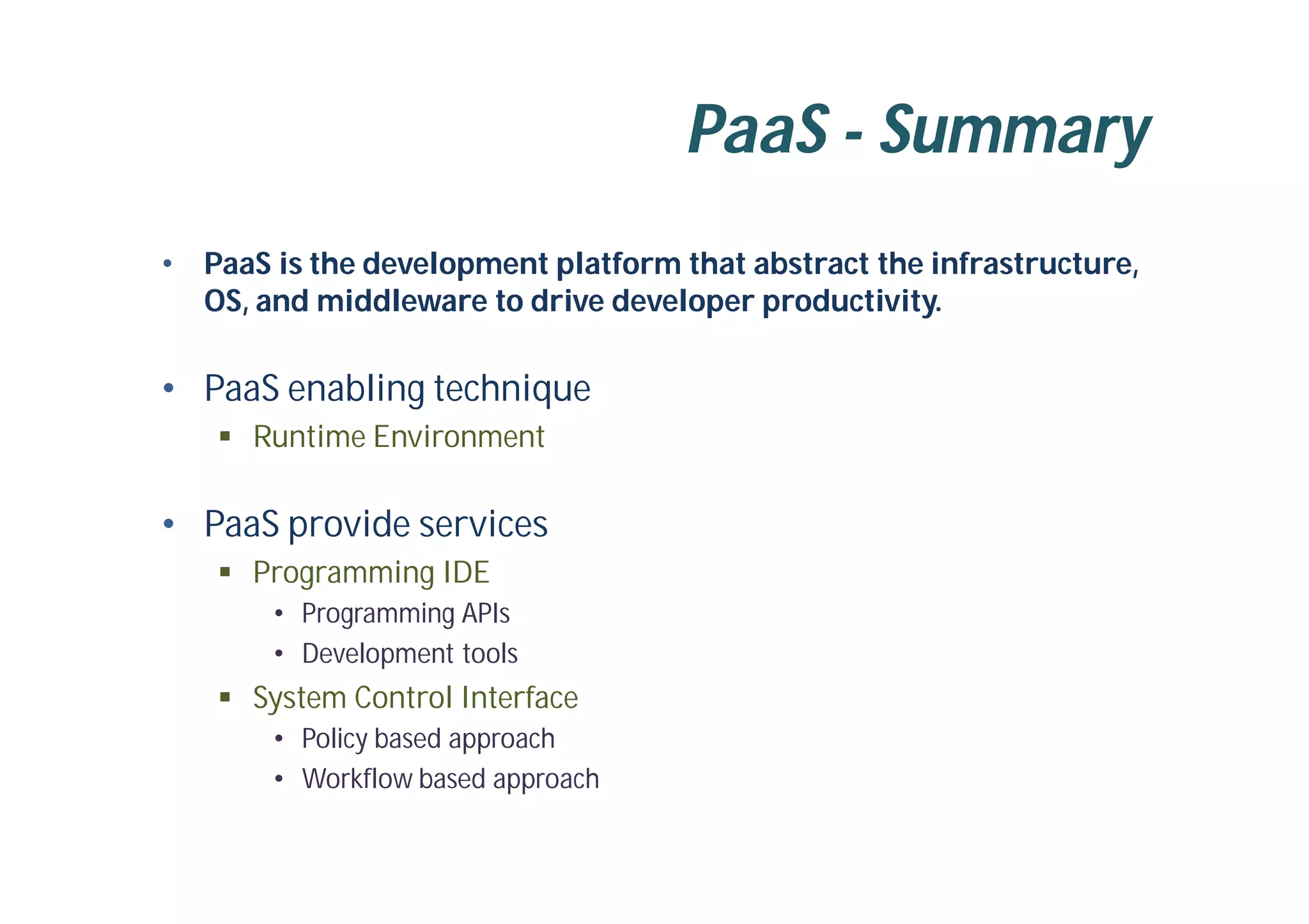 PaaS - Summary
• PaaS is the development platform that abstract the infrastructure,
OS, and middleware to drive developer productivity.
• PaaS enabling technique
 Runtime Environment
• PaaS provide services
 Programming IDE
• Programming APIs
• Development tools
 System Control Interface
• Policy based approach
• Workflow based approach
 