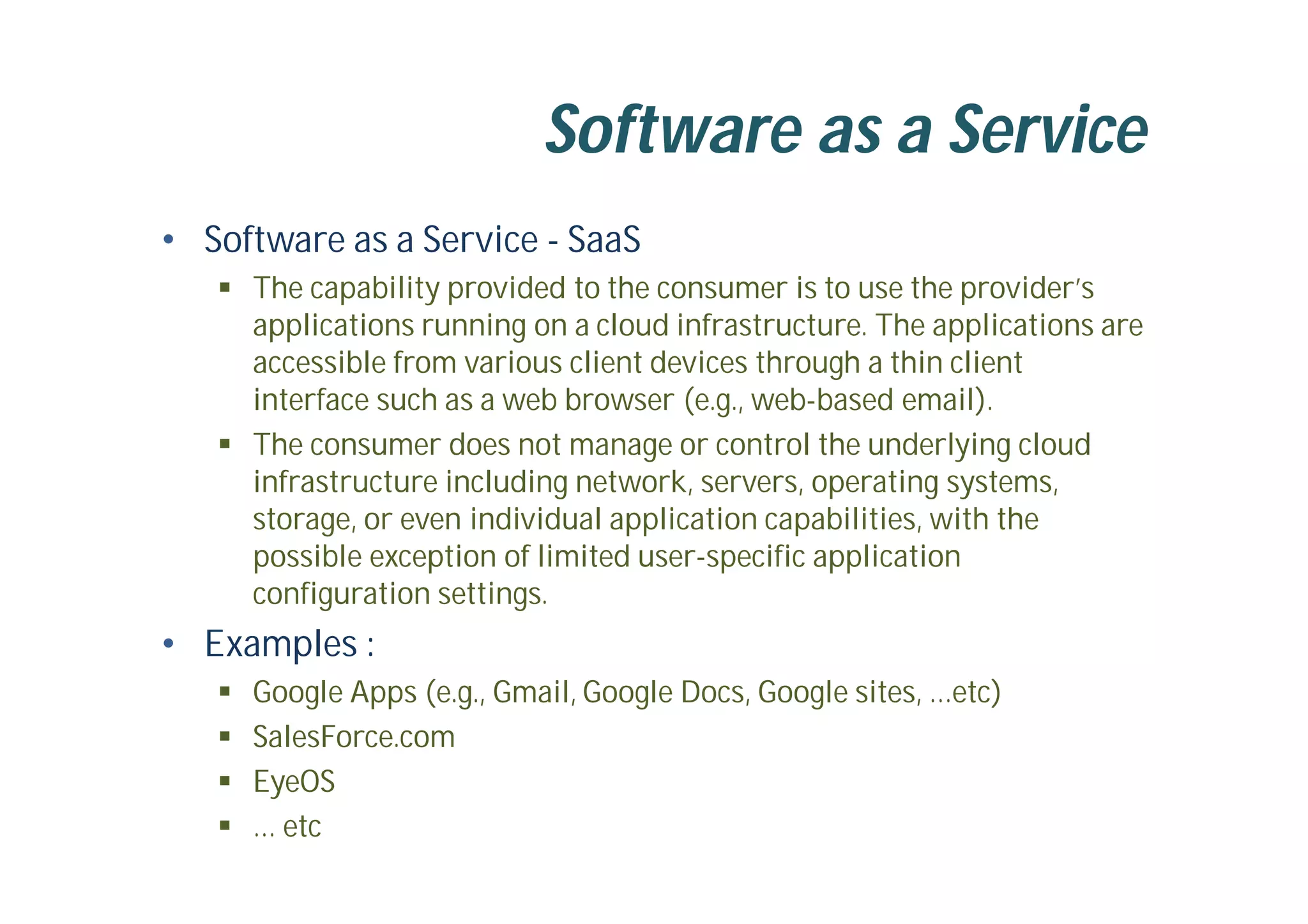 Software as a Service
• Software as a Service - SaaS
 The capability provided to the consumer is to use the provider’s
applications running on a cloud infrastructure. The applications are
accessible from various client devices through a thin client
interface such as a web browser (e.g., web-based email).
 The consumer does not manage or control the underlying cloud
infrastructure including network, servers, operating systems,
storage, or even individual application capabilities, with the
possible exception of limited user-specific application
configuration settings.
• Examples :
 Google Apps (e.g., Gmail, Google Docs, Google sites, …etc)
 SalesForce.com
 EyeOS
 … etc
 