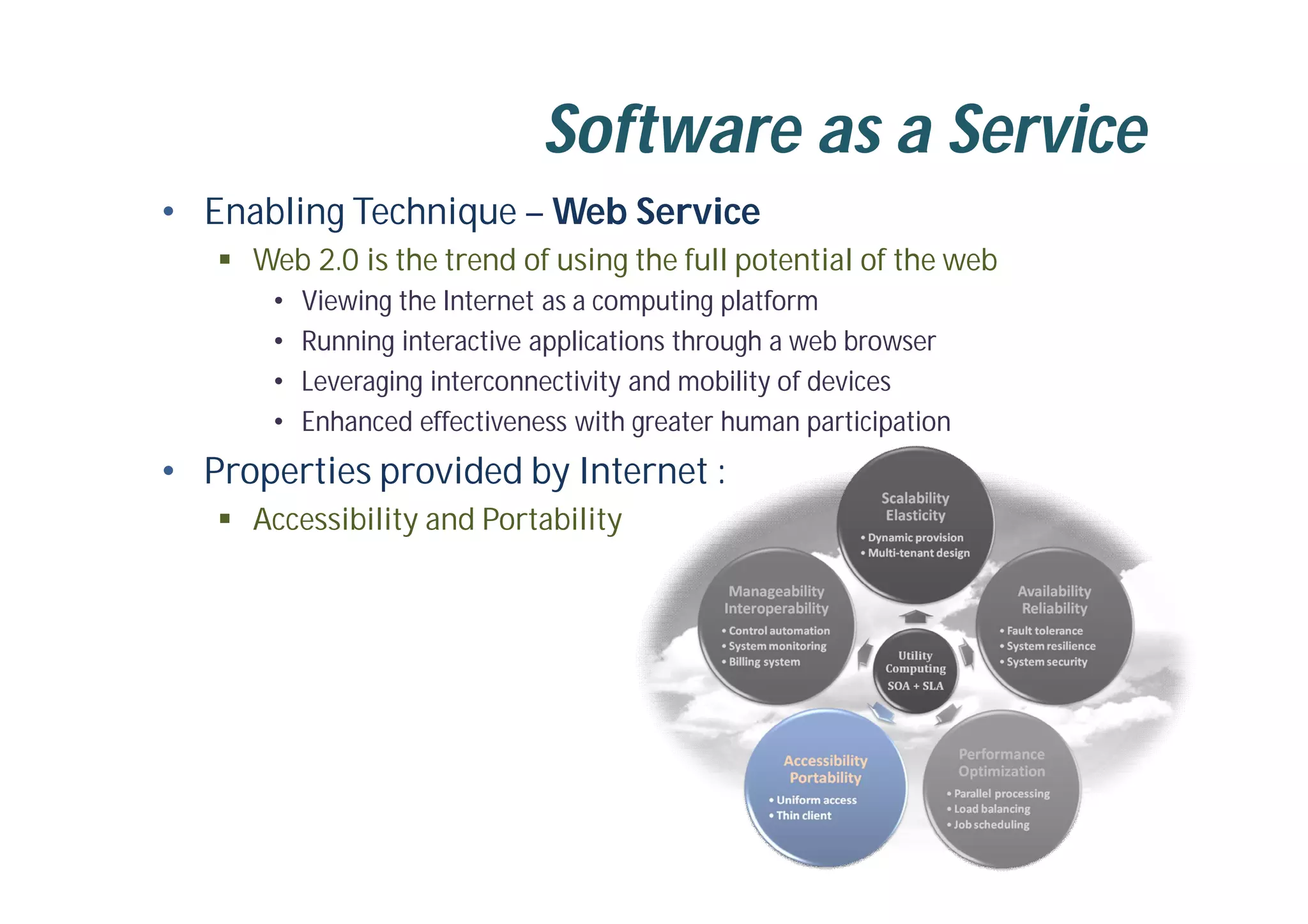 Software as a Service
• Enabling Technique – Web Service
 Web 2.0 is the trend of using the full potential of the web
• Viewing the Internet as a computing platform
• Running interactive applications through a web browser
• Leveraging interconnectivity and mobility of devices
• Enhanced effectiveness with greater human participation
• Properties provided by Internet :
 Accessibility and Portability
 