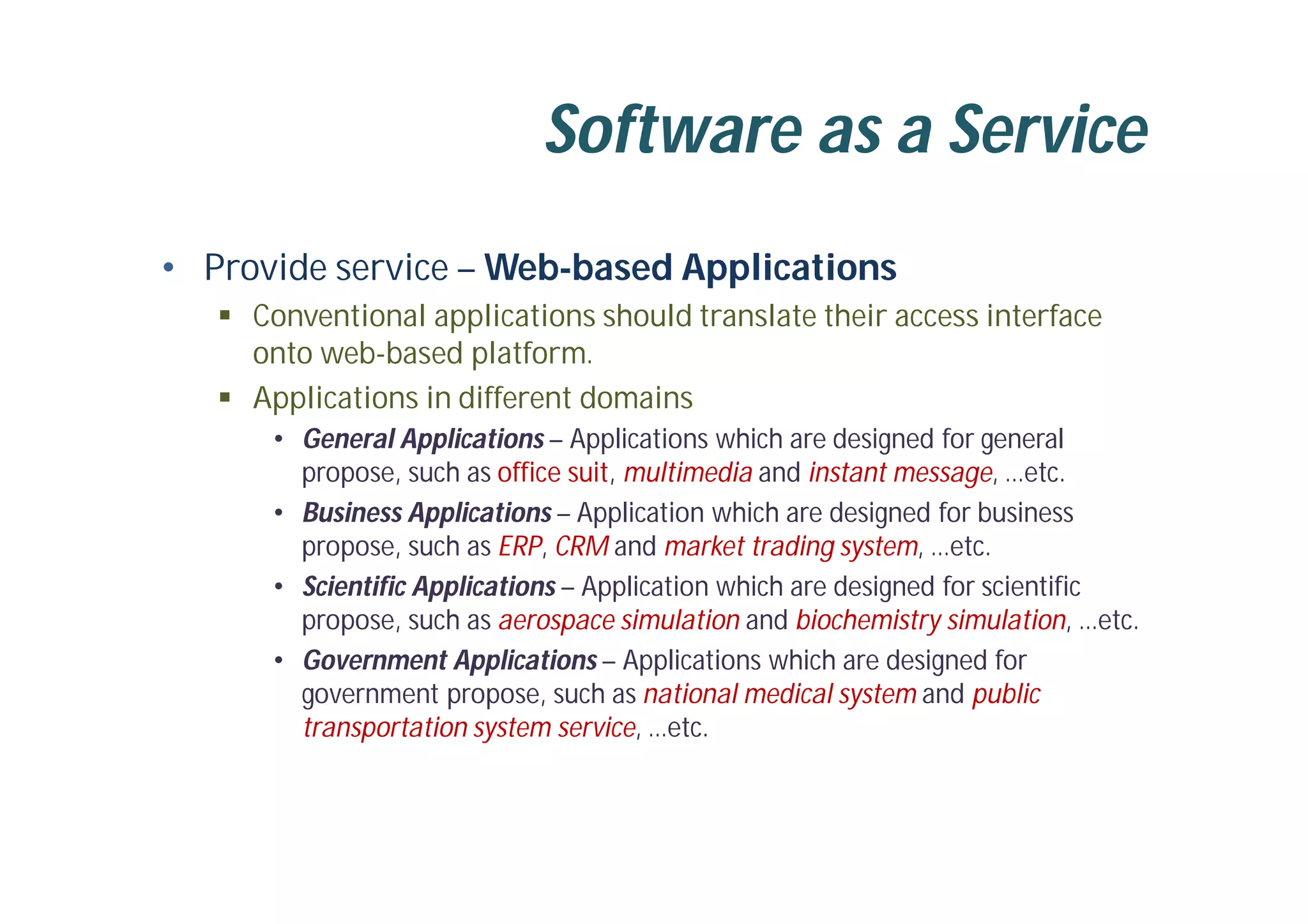 Software as a Service
• Provide service – Web-based Applications
 Conventional applications should translate their access interface
onto web-based platform.
 Applications in different domains
• General Applications – Applications which are designed for general
propose, such as office suit, multimedia and instant message, …etc.
• Business Applications – Application which are designed for business
propose, such as ERP, CRM and market trading system, …etc.
• Scientific Applications – Application which are designed for scientific
propose, such as aerospace simulation and biochemistry simulation, …etc.
• Government Applications – Applications which are designed for
government propose, such as national medical system and public
transportation system service, …etc.
 