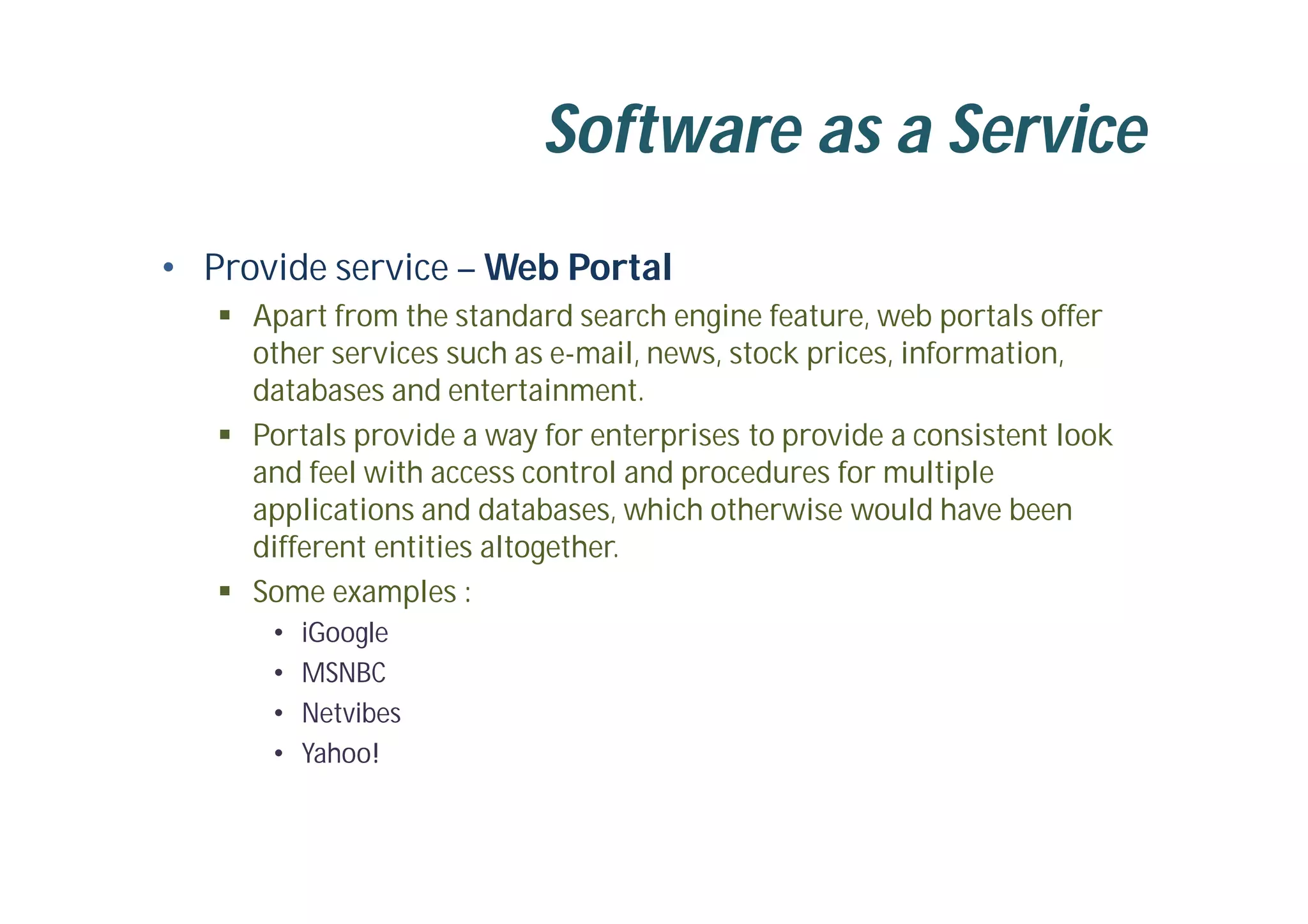 Software as a Service
• Provide service – Web Portal
 Apart from the standard search engine feature, web portals offer
other services such as e-mail, news, stock prices, information,
databases and entertainment.
 Portals provide a way for enterprises to provide a consistent look
and feel with access control and procedures for multiple
applications and databases, which otherwise would have been
different entities altogether.
 Some examples :
• iGoogle
• MSNBC
• Netvibes
• Yahoo!
 