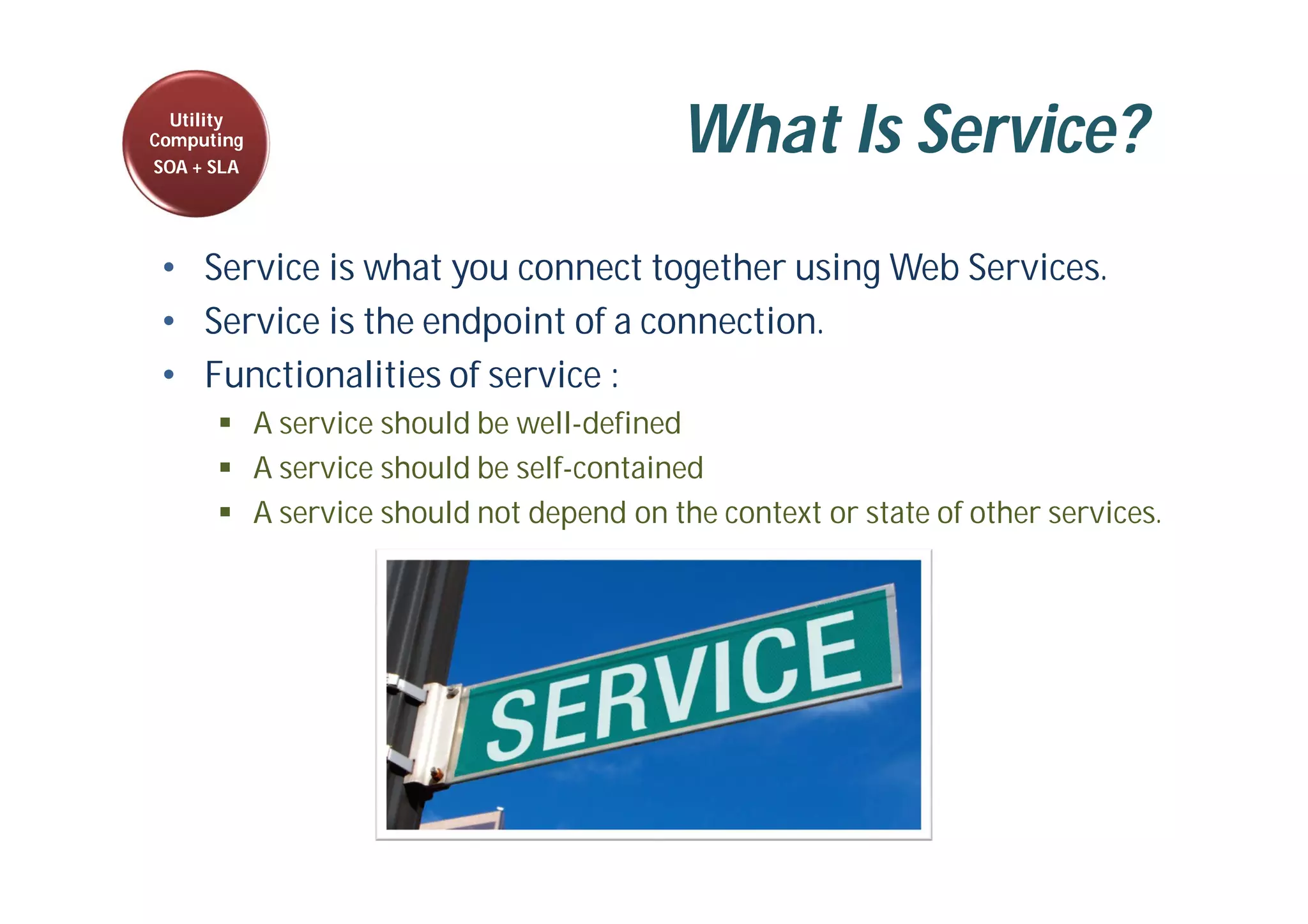 What Is Service?
• Service is what you connect together using Web Services.
• Service is the endpoint of a connection.
• Functionalities of service :
 A service should be well-defined
 A service should be self-contained
 A service should not depend on the context or state of other services.
Utility
Computing
SOA + SLA
 