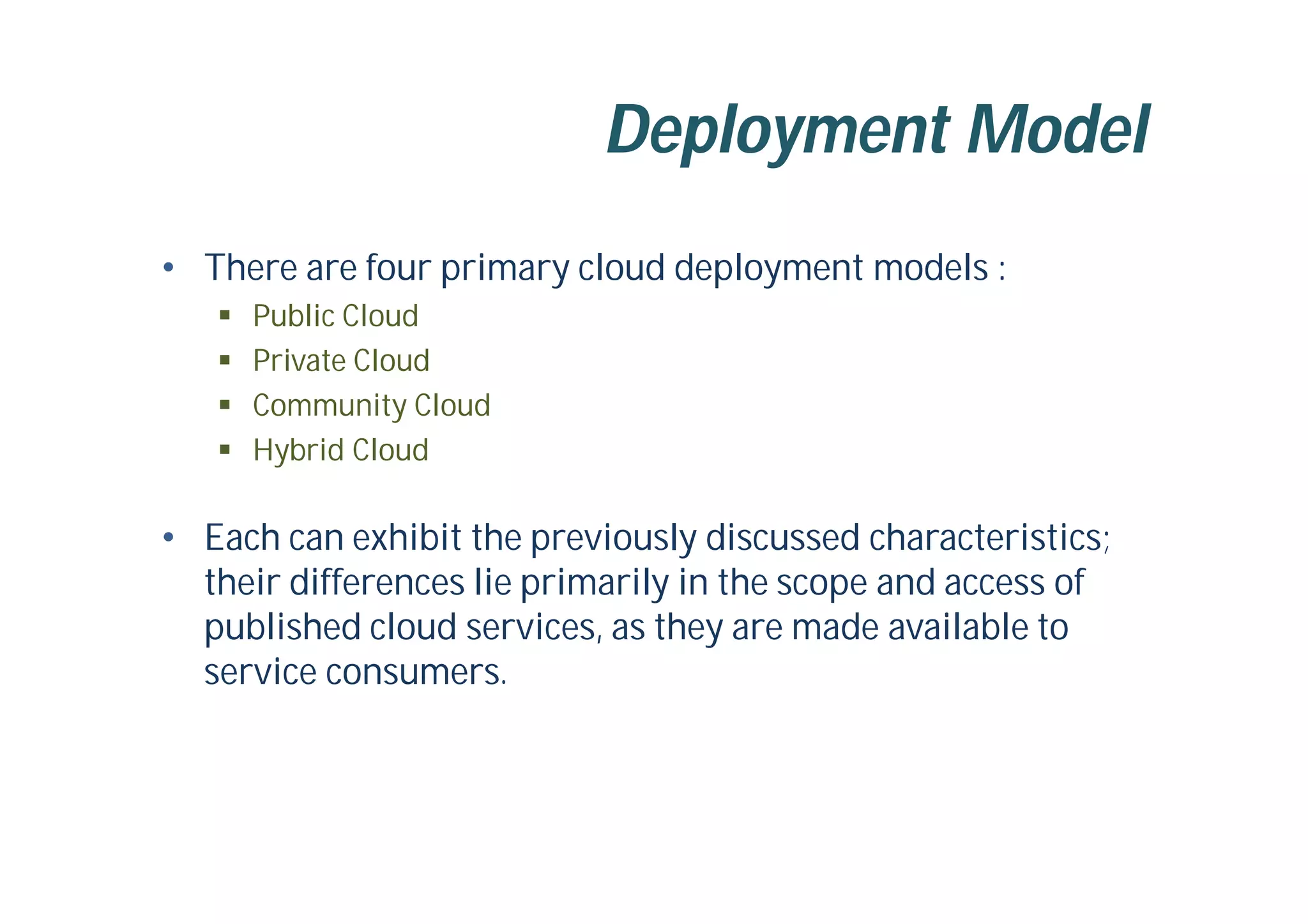 Deployment Model
• There are four primary cloud deployment models :
 Public Cloud
 Private Cloud
 Community Cloud
 Hybrid Cloud
• Each can exhibit the previously discussed characteristics;
their differences lie primarily in the scope and access of
published cloud services, as they are made available to
service consumers.
 