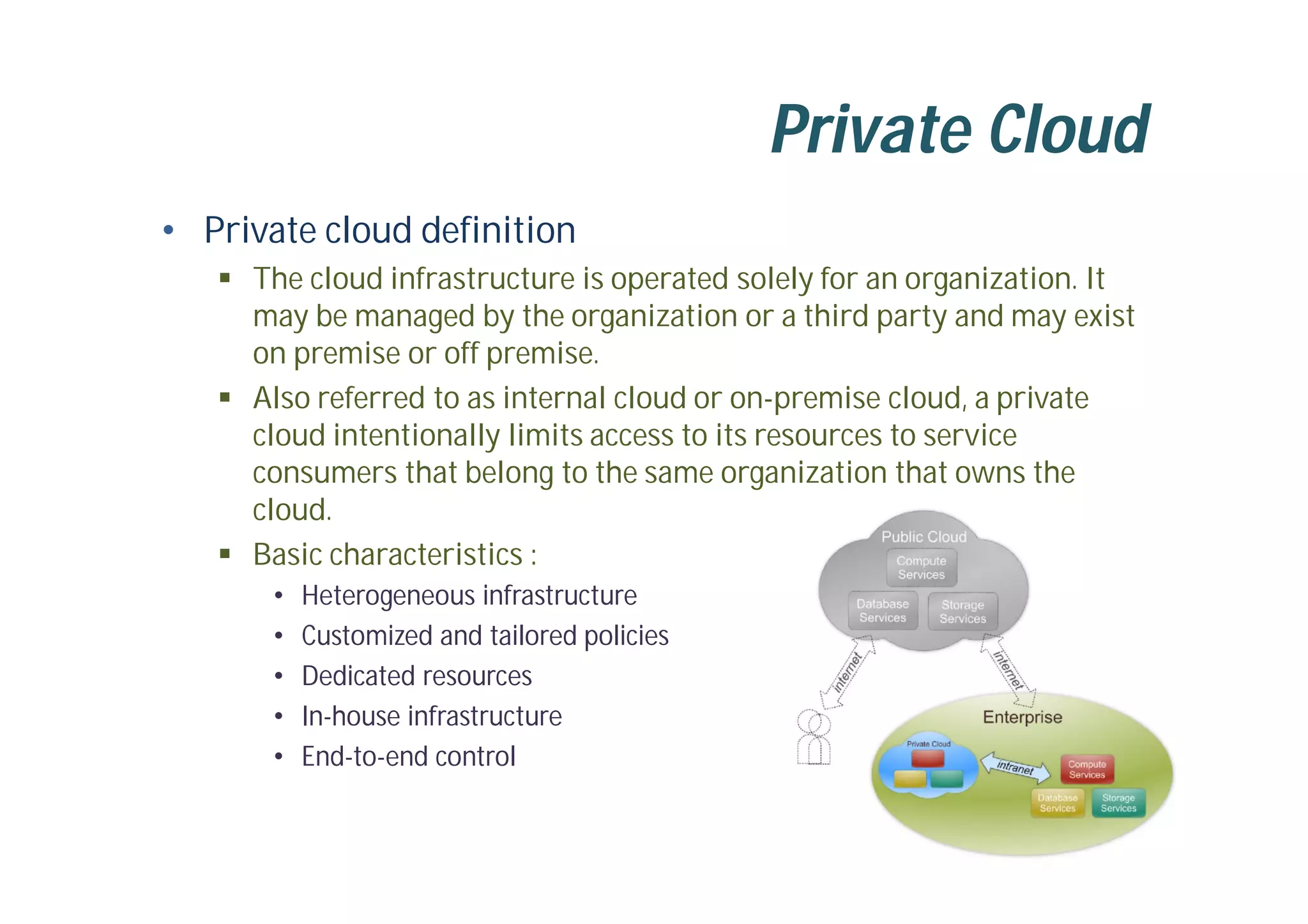 Private Cloud
• Private cloud definition
 The cloud infrastructure is operated solely for an organization. It
may be managed by the organization or a third party and may exist
on premise or off premise.
 Also referred to as internal cloud or on-premise cloud, a private
cloud intentionally limits access to its resources to service
consumers that belong to the same organization that owns the
cloud.
 Basic characteristics :
• Heterogeneous infrastructure
• Customized and tailored policies
• Dedicated resources
• In-house infrastructure
• End-to-end control
 