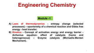 Engineering Chemistry
Module -1
1
A) Laws of thermodynamics - entropy change (selected
processes) – spontaneity of a chemical reaction and Gibbs free
energy - heat transfer;
B) Kinetics - Concept of activation energy and energy barrier -
Arrhenius equation- effect of catalysts (homo and
heterogeneous) – Enzyme catalysis (Michaelis-Menten
Mechanism).
 