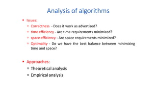 Analysis of algorithms
 Issues:
 Correctness - Does it work as advertised?
 time efficiency - Are time requirements minimized?
 space efficiency - Are space requirements minimized?
 Optimality - Do we have the best balance between minimizing
time and space?
 Approaches:
 Theoretical analysis
 Empirical analysis
 