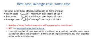 Best-case, average-case, worst-case
For some algorithms, efficiency depends on form of input:
 Worst case: Cworst(n) – maximum over inputs of size n
 Best case: Cbest(n) – minimum over inputs of size n
 Average case: Cavg(n) – “average” over inputs of size n
 Number of times the basic operation will be executed on typical input.
 NOT the average of worst and best case.
 Expected number of basic operations considered as a random variable under some
assumption about the probability distribution of all possible inputs. So, avg = expected
under uniform distribution.
 