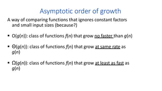 Asymptotic order of growth
A way of comparing functions that ignores constant factors
and small input sizes (because?)
 O(g(n)): class of functions f(n) that grow no faster than g(n)
 Θ(g(n)): class of functions f(n) that grow at same rate as
g(n)
 Ω(g(n)): class of functions f(n) that grow at least as fast as
g(n)
 