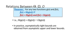 Relations Between Q, W, O
• I.e., Q(g(n)) = O(g(n))  W(g(n))
• In practice, asymptotically tight bounds are
obtained from asymptotic upper and lower bounds.
Theorem : For any two functions g(n) and f(n),
f(n) = Q(g(n)) iff
f(n) = O(g(n)) and f(n) = W(g(n)).
 
