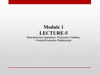 Module 1
LECTURE-5
Manufacturing Operations, Production Facilities,
Product/Production Relationship
 