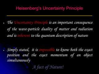 Heisenberg's Uncertainty Principle
___________________________________
 The Uncertainty Principle is an important consequence
of the wave-particle duality of matter and radiation
and is inherent to the quantum description of nature
 Simply stated, it is impossible to know both the exact
position and the exact momentum of an object
simultaneously
A fact of Nature!
 